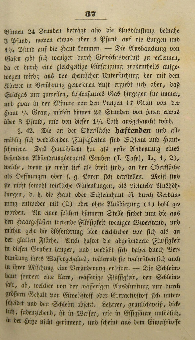 39 53inticn 24 ©tUHben betragt alfo bfe $lu$bünftung beinahe 3 spfunb, troboit ettraS über 1 Spfunb auf bte ßungen mtb l3/4 spfurtb auf bte Haut fommen. — 3>ie 2tu$haud)ung bon ©afen gibt ftd) treniger bureb) ®emid)töbertuft $u erlernten, ta er burd) eine gleichzeitige ©tnfaugung großenteils aufge* trogen n>irb; auS ber cfyemtfcfyen Unterfudjung ber mit bem Körper in Berührung getrefeneu Cuft ergtebt ftd) aber, baß ©tidgaö nur umreiten, lohlenfaureS ©aS hingegen für immer, unb zmar in ber Minute bon beit ßungen 17 ©ran bon ber Haut Vs ©ran, mithin binnen 24 ©tunben bon jenen etmaS über 3 spfunb, unb bon biefer iy2 ßotß auSget)aud)t rnirb. §. 42. Sie an ber Oberfläche Ijaftettben uttb all# mähltg ftef) berbtefenben glüffigfeiten ftnb ©d)leim unb Haut* fchmiere. S)a6 ^autfpftem hat alS erftc 2(nbeutung eines befonbern SlbfonbrungSorganS ©ruhen (I. STafel, L, 1, 2), trelrf)e, trenn fte mehr tief als breit ftnb, an ber Oberfläche al$ Oeffnungen ober f. g. ^3oren ftd) barftellen. SCtfetji: ftnb fte nicht fotnobl nnrlltdje ©ittfenf ungen, älS bieünehr 2tuSf)öh? lungen, b. {)♦ hie Haut ober ©djleimljairt i|l burd) 23erbün# nung enttreber mit (2) ober ohne 2(itSbtegung (1) hohl ge# trorben. ?(n einer foldjen bünnertt ©teile ftnbet nun bie au$ ben Haargefäßen tretenbe glüffigfeit mentger 2Btbcrftanb, unb mithin geht bte 2lbfottbrung l)icx reichlicher bor ftd) als an ber glatten gfädje. 21 ud) fjaftet bte abgefonbertc gutffigfeit in btejen ©ruben länger, unb bcrbtdt ftd) babei burd) 23er# bunftuttg ihres 9Saf]ergeljatte$, träl)renb fte mahrfchetulid) aud) in ihrer 20lifd)ung eine 23eränberung erleibet. — 3)te ©d)letm# haut fonbert eine Kare, träfferige glüffigfett, ben ©d)leint# faft, ab, treldjer bon ber mäfiertgen 2tu$bünftung nur burd) großem ©el)alt bon (5in>eißftoff ober (Srtractibftojf ftd) unter# fd)eibct unb bett ©dflctnt abfel^t. Achtrer, graitlid)irciß, bid# lid), faben^tchettb, ift in SBaffer, trie in (Sfftgfäure unlöslich, m ber Hte nid)t geritmenb, unb fd)cittt aus bem ©itocißftoffe