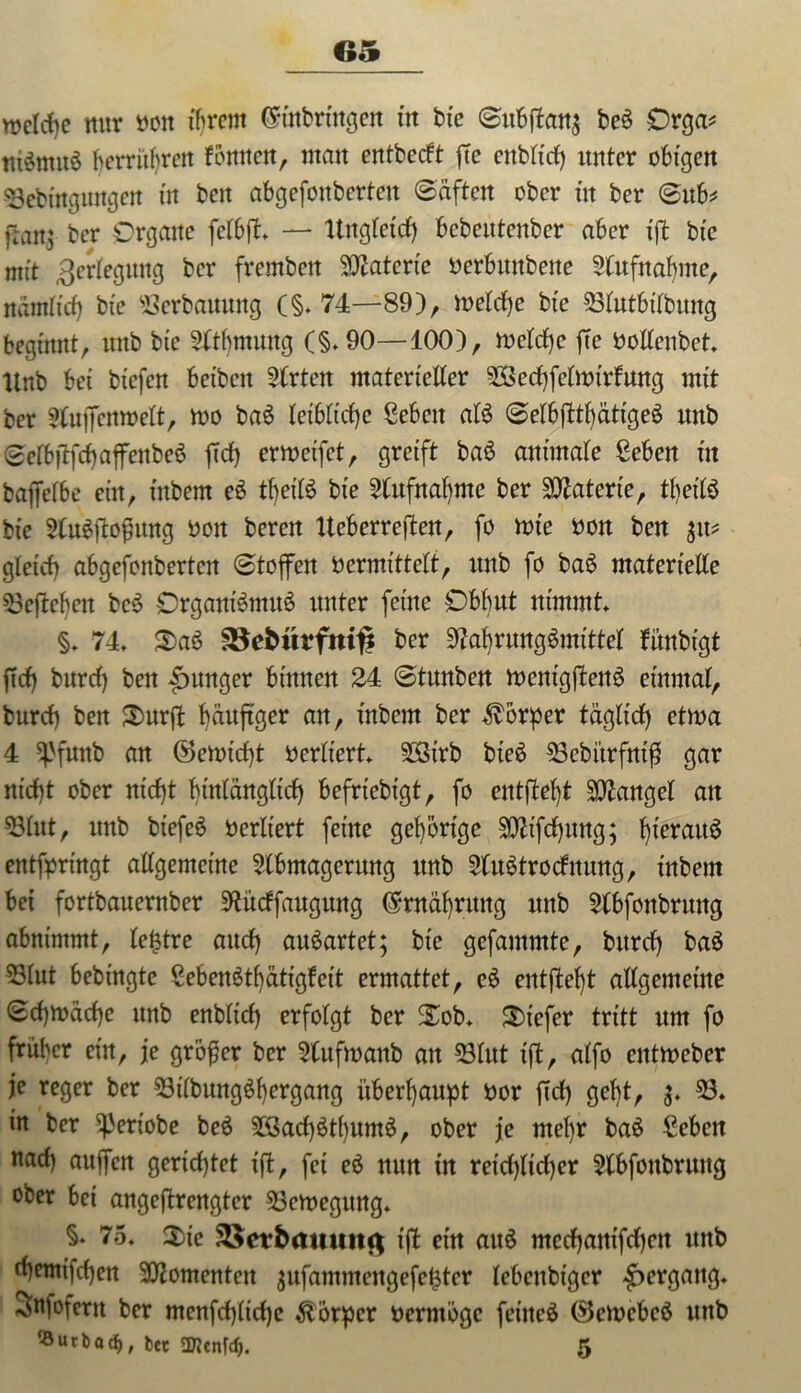 rcelcfye nur oott ihrem (Einbringen trt bte (Subfan$ be$ Orga* niömuö berrüfyrcn fomtctt, man entbecft fc enbltd) unter obigen 33ebutgungen in beit abgefonberten (Säften ober in ber <Sub* ffan$ ber Organe fclbf. — ltngtexcf) bcbentenber aber tf btc mit Verlegung ber fremben Materie ocrbitttbette Aufnahme, ndm(trf) bte Verbauung (§. 74—89), welche btc 23lutbilbung beginnt, nnb bic Atbtnuttg C§»90—100), welche fte boltenbet. ttnb bet btefen beibcit Wirten materieller 2Sechfelwt’rfung mit ber Aufcnwelt, wo baS leibliche geben att (Selbfttl)ättge3 nnb @elb|tfcf)affenbe0 fd) erwcifet, greift ba£ animale geben in bafelbe ein, tnbern tljetB bte Aufnahme ber Materie, tljeifö bie Auäjtofjung ooit bereit tteberrejten, fo tote oon ben %\v gleich abgefonberten (Stofen 0ermittelt, nnb fo ba3 materielle 23ejf eben bc3 Organiömuö unter feine Obhut nimmt. §. 74. $)aS SSebürfmf* ber AahrungSmittel fmtbtgt fiel) burcf) ben junger binnen 24 (Stunben wenigf en$ einmal, burcf) ben Smrf bäuftger att, inbern ber Körper täglich etwa 4 Sßfunb an (55emicf)t bcrliert. 2Öirb bieö 23ebitrfni$ gar nicht ober nt'cf)t hinlänglich befrtebt'gt, fo entfett Mangel an 23lut, ttnb biefeö oerltert feine gehörige SOftfcfyung; hieraus entfpringt allgemeine Abmagerung ttnb AuStrodnung, tnbern bei fortbauernber Attdfaugung (Ernährung ttnb Abführung abnimmt, lettre auef) auöartet; bte gefammte, burcf) baö 53lut bebingte gebenäthatigfeit ermattet, e£ entfielt allgemeine (Schwäche nnb enblicf) erfolgt ber 2ä>b. tiefer tritt um fo früher etn, je größer ber Aufwanb att 23lut if, alfo entweber je reger ber 23tlbungöf)ergang überhaupt bor fiel) gefjt, 3. 23. in ber ^eriobe be$ 23adfthum$, ober je ntel)r ba£ geben naef) aufen gerichtet tf, fei e$ nun in reicf>licf)er Abführung ober bei angeftrengter Bewegung. §. 75. $ic 33etbamm<) ijt ein au§ meefjanifefjen ttttb rf)entifc()en Momenten $ufammengef£tcr lebenbiger Hergang. Snfofertt ber menfchltdje Körper berntöge fetneS ®ewebe6 ttttb ®utbacf), bet SJJenfcf). 5