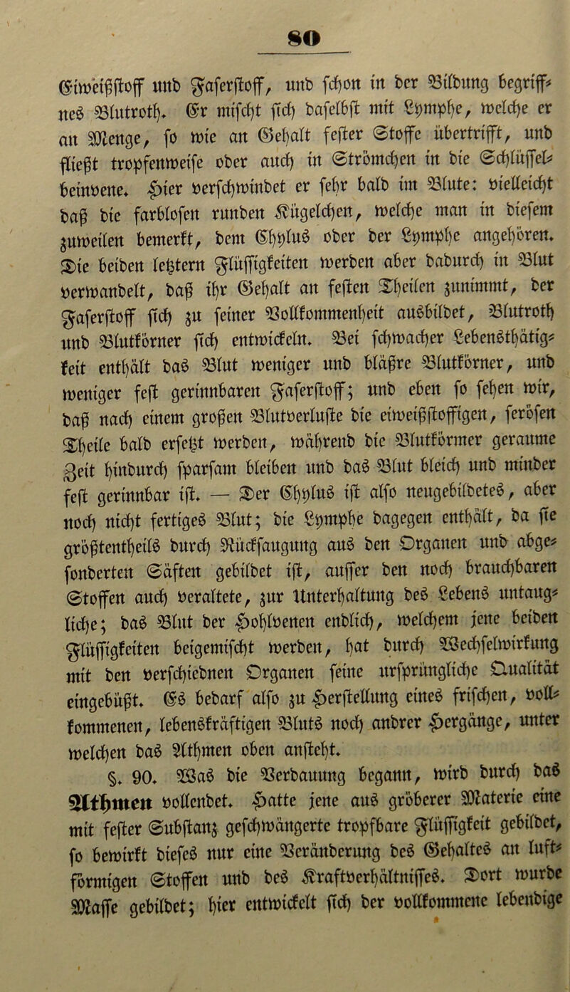 so <£twetffffoff mtb ^aferftoflT, unb fd)on tu bcr Htbung begriffe ncö Hutrotfff @r mtfcfjt ffd) bafetbfl mit welche er an s^enge, fo wie an ©efjalt fester Stoffe ubertrifft, unb fließt tropfenweifc ober and) tu Strömten in bte Sd)tüffel* betnöene» £ter »erfcbwtnbet er febr batb tm Hute: inetteidff fcaff bte farbtofen runben Kügelchen, wetd)e man in btefetn ^uibeiten bemerft, bent (S^Iuö ober ber ßwbe angeboren. S)tc betben lefctern gtüffigfeiten werben aber baburd) tu Hut uerwanbelt, baff ffr ©ebatt an feffen fetten $unimmt, ber gaferffoff ffd) 51t feiner ©oltfommenbeit aubbttbet, Hutrott) unb Hutförner ffcf) entwicfeln» ©et fdjwacher ßebenätbätig* fett enthält ba6 ©tut weniger unb btäffre ©tutförner, unb weniger feff gerinnbaren gaferffoff; itnb eben fo fet)en wir, baff nad) einem großen ©tutoertuffe bte eiwetffffofftgen, ferbfen Steile batb erfefft werben, wät)renb bic ©tutförmer geraume 0eit t)inburd) fparfam bletben itnb ba£ ©tut bteid) unb rninber feff gerinnbar tff» — SBer (5b*)lu$ tff atfo neugebitbeteS, aber nod) ntd)t fertiget Hut; bie ßpmpbe bagegen enthalt, ba ffe gröfftentbetlä burd) ^üdfaitgung au3 ben Organen unb abge* fonbertett Säften gebttbet tff, anffer ben nod) brauchbaren (Stoffen and) bcrattete, ;ur Unterhaltung beö £ebett6 untaug* liebe; ba$ ©lut ber £>ohft>enen enbtid), welchem jene bet'ben glüffigf eiten betgemtffht werben, b«* t)ltrc{t Hecbfetwirfung mit ben nerfdffebnen Organen feine urfprimgltdje Onatität eingebufft» <§$ bebarf atfo ;n £erffeltung eineb friffbett, »oll* fommenen, tebenSfräftigen ©tut$ nod) anbrer Hergänge, unter welchen baö Sttbmen oben anffebt» §* 90» Ha6 bie ©erbauttng begann, wirb bnrd) ba$ »oltenbet* £>atte jene au$ gröberer ©iaterte eine mit feffer Subffan; gefd)Wängerte tropfbare gtuffigfeit gebttbet, fo bewirft btefcö nur eine ©eränbcritng bcö ©ebatteö au luft* förmigen Stoffen unb beö $raft»erbältntffe$* S)ort würbe SOlaffe gebttbet; fffer entwiefett ffd) ber »ollfommcuc tebenbige