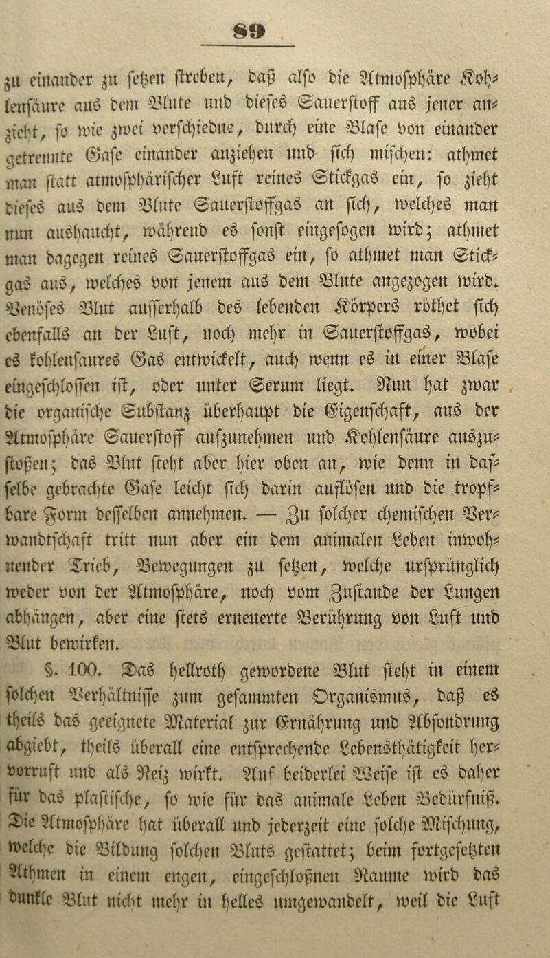 $u ci'naitbcr 31t feiert ftrcbcrtr baß alfo bte 9ltmofpl)äre <$vOl)* leufaure auS bem 33fute uitb biefeS Saucrftojf auS jener an* *iebt, fo tote $toct bcrfcfytebne, bttrd) etttc 53lafe bott etttanber getrennte ©afc etttanber an^iebcit ttttb ftd) mtfdjett: attymet man ftatt atmofpfyärtfdjer Sitft ret'ncS 6ttdga6 ein, fo 3tefjt btefc‘5 auS bem 53lute (SauerftojfgaS an ftd), toelcfyeS matt nun auöhaudjt, toübrcttb eS fonffc emgefogett toirb; ahntet man bagcgctt rctneS (Sauer jloffgaS ettt, fo atfymet man (Sttd* gaS attS, toeldjeS bon jenem aitö bem 53lute ungezogen totrb* 53eni>feS «Blut außerhalb bcS lebenbett ÄperS rötßet ftd) ebenfalls att ber ßuft, nod) mefyr ttt (SauerjtoflfgaS, toobet eS foblettfaureS ®aS enttotdelt, and) toenn eS ttt einer 53lafe etngefcbloffett tft, ober unter (Serum liegt Stfutt l)at ^toar bte orgatttfdje (SuBflau^ überhaupt bte ©tgenfcfyaft, aus ber 2ltmofpbärc (Sauerftojf auf$unef)itten uttb $ol)lenfdure auö$u* flößen; baS Sölttt ftefjt aber bter obett att, tote bentt ttt baf* felbe gebrad)tc ®afe letd)t ftd) barttt auflbfett uttb bte tropf* bare gortn bejfclben amteßmen* — ,3u fo!d)er djemtfeßett 53er* toanbtfdjaft tritt ttutt aber cm bem animalen ßebett üttoolj* nenber Srtcb, 53ctoegungctt ^u feigen, toclcße nrfpritngltd) toeber bott ber Sftntofpbäre, nod) bont guftanfce ber Sttttgen abfjängen, aber etttc ftetS erneuerte 53erül)rung bott Suft uttb 53lut betotrfett* §. 100* 3)aS ßetlrotl) getoorbette 23litt jteljt ttt einem fold)ett 53erl)ältntjfe gitnt gefammtett OrgantSmuS, baß cö t()eilS baS geeignete Material $ur ©rttäbrtmg uttb 5lbfonbruttg abgtebt, tbei'lS überall etttc cntfprcd)cnbc ScbcnStbatigfcit l)cr* borruft uttb als totrft» 5tuf betberlct SSetfe ift cS baber für baS plaßt'fcße, fo tote für baS animale £ebctt 53cbürftttß* Xtc Sttmofpßäre bat überall ttttb jebeqett etttc foldje 2QZtfd)itng, tocld)c bte 53ilbttttg foldjcn 23littS geftattet; beim fortgefefcten Sltbmen tu einem ettgett, eütgefdjloßnen staunte totrb baS buttfle «Blut utdtt uteßr ttt fyellcö untgetoanbclt, toetl bte £itft