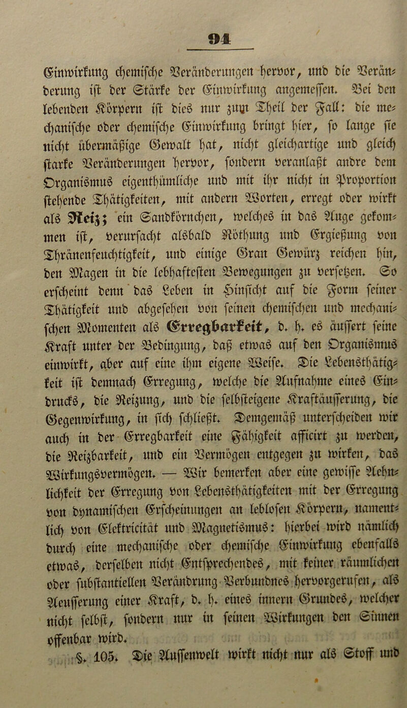 (S-tnmtrfmtg cfycmtfcfye Serdttbcrimgett ferbor, itnb bte 93erdn* beritttg tff ber Stärfe ber ©tttmirfung angemeffen» 53et bcn lebenbett Körpern tff bteb nur jitut Xf)ct£ ber galt: bte me* cfyantfcfye ober chemtffhe (ginmtrfung bringt t)ier, fo lange ffe ttid)t übermäßige ©cmalt t)at, nicht gleichartige nnb gleich ffarfe SSeränbcrmtgctt t)evt>or, fonbern beranlaßt anbre bern Drgantbmub eigentümliche nnb mit tyr nicht in Proportion ffel)cnbe S^ätigfeiten, mit anbern Porten, erregt ober mirft alb Sftetj; etn Sanbförnchen, meldheb in bab 2tuge gefönte nten tft, berurfadff albbalb SRothung nnb (Srgießung non £l)rdncnfencf)tigfet't, nnb einige ©ran ©emür$ reichen bin, ben Klagen in bte lebhafteren 53emegungen jtt berfefcen* So erfcheint bemt bab £cbett in Innffdff attf bie gorm feiner Xbätigfeit nnb abgefebett non feinen d)emtfc()en nnb mcchanh fd)cn Momenten alb <$ttegfcai$ett, b* b» eb äuffert feine ^raft nnter ber 23ebtngnng, baß etmab auf ben Drgantbmub etnmirft, aber auf eine il)ttt eigene SSetfe* S)te £ebenbthätig* feit tff bemttad) Erregung, meld)e bie ^lufnabme eitteb ©im bntefb, bie Weisung, nnb bie felbffcetgene ^raftäufferung, bie ©egenmtrfung, in ftd) fehltest demgemäß unterfd)ciben mir aud) trt ber ©rregbarfett eine gäbigfeit affictrt $u merbett, bte 0tei^barfett, nnb ein Vermögen entgegen $tt mtrfen, bab Sirfungbbermbgen* — SSir benterfett aber eine gemtffe 2lcbm ltd)fcit ber Erregung bott Sebcubthätigfettcn mit ber Erregung tmn bpnamifchett @rfd)etnungen au leblofett Körpern, namens ltd) bott ©leftricitdt nnb SQlagnettbmub: hierbei mirb nämlich burd) eine mcd)auifcbe ober d)emtfd)e {£tnmtrfuug cbenfallb etmab, berfelbett nicht ©ntfprechenbeb, mit feiner räumlichen ober fubffanttetlett 93erdnbrung ■23erbunbncb herborgerufett, alb ^eujferuttg einer $raft, b* Iff eitteb innern ©rtutbeb, melcher nicht felbff, fonbern nur tu feinen SStrfwtgett bett Sinnen offenbar mirb* 105* $)iß ?Xuffeumelt mirft nid)t nur alb Stoff nnb