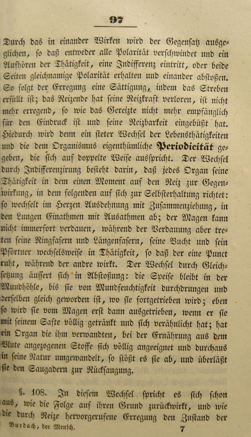 Srnrd) ba$ tn cütanber 5ötrfeit n>irb bcr (Scgeitfalj axtögc^ gliedert, fo ba£ entmeber alle Polarität t>erfdf>xt>inbet intb ein 5Utfbcrcn bcr Xljättgfctt, eine gnbtfferen$ eintritt, ober betbe (Beiten gleichnamige Polarität erhalten unb cütanbcr abftoßen. So folgt bcr Erregung cüte (Sättigung, tttbent baö Streben erfüllt ijl; baS 9ici;ettbe l)at feine Weqfraft verloren, iß nicht mehr erregenb, fo nrie baö ©ereilte nidjt metjr empfänglich für ben Crtitbrud fjt unb feine Sftei;barfet't eingebüßt fyat* £)tcbitrd) ttrirb benn ein ßeter 2Sed)fcl bcr €eben$tljätigfeitcu unb bte bem Organismus eigentümliche tyevipbicität ge* geben, bte ftd) auf hoppelte SSÖeffc auSfpridjt» ®cr 2Secf)fel burcf) Sttbtffcren^i'rung befielt barm, ba£ jcbeS Organ feine Sbärigfett in bem einen Moment auf ben 9fcet$ $ur (Segen* imrfung, in bem folgcnben auf ftd) $ur SelbfWjaltung richtet: fo wedjfelt im £er;ett 2tu3bcbmmg mit 3ufammcn^ief>ung, in beit Cungen ©inatbmcit mit 2(uSatf)men ab; ber Sttagen bann ntcl)t immerfort »erbauen, mäfyrenb ber Verbauung aber tre* ten feine SKtngfafcrn unb Cängenfafern, feine 93ud)t unb feilt Pförtner toecfjfelSmetfe in J^att'gfett, fo bafj ber eilte Spultet ruf)t, mäbrcitb bcr anbre ttrirft» S)er 28ed)fel bttref) (Sletd)* fc^ung äujfert fiel) in SCbjtoßwtg: bte Spetfe bleibt in ber SJftuttbböfyle, bis fte »on 55ftunbfeud)ttgfctt burcfjbrmtgett unb oerfclbcrt glcid) gemorbett iß, mo fte fortgetriebeit wirb; eben - fo nurb fte »om Stagen erft bann auSgetrtebett, meint er fte mit feinem Safte öolltg getränbt unb fit »cräf)itltd)t f)at; l)at ein Organ bte tf)m »ermanbteit, bei ber <$rnäl)ruttg aitö bent 53lute angelegenen Stoffe ftd) »olltg angeetgitct unb burdjattS tu feine Statur urngemanbelt, fo ßoßt cS jte ab, unb überläßt fte ben Saugabcrn ^nr SKüdfaugung» §. 108» 3*t biefent 3Bed)fel fpridjt cS ffd) fd)Oit attö, mie bte golge auf tfjren (Srunb $uritcfmtrft, unb lote bie burd) SKet^e fyeroorgcrufcitc (Erregung beit ,3ujtanb bcr ^öutbad), bec 2D?cnfd>. 7