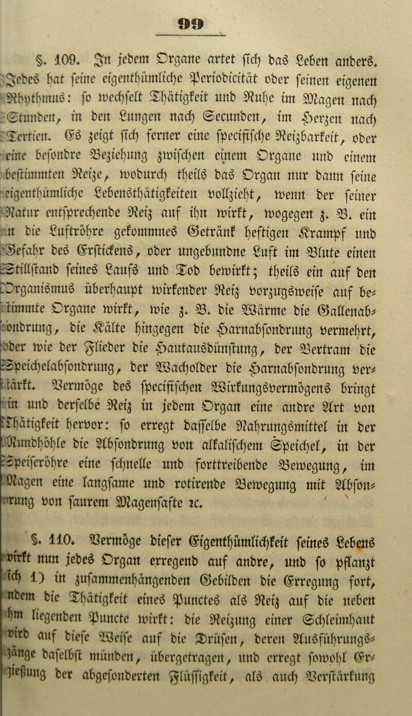 §. 109. S« fcbcnt Organe artet jTd) baö geben anberS. ;JsebeS bat ferne etgentf)i’tmftd)e Speriobtcftüt ober feinen eigenen ■■sRtythmitS: fo meebfett S^attgfett nnb 9ht!)e im Stagen naef) irStunben, in beit Sungeit nad) ©ecunben, tut £)er$en nadf> Tertien. <$$ $eigt ff d) ferner eine fpectftfcfje SReifiavteit, ober eine befonbre 53e$ief)ung ^otfeben entern Organe nnb einem 6eftimmten 9?ci$e, moburcf) tf>ett6 baS Organ nur bann ferne etgentbümh'cbe £ebenStf)ättgfeiteit öo%'ef)t, toenn ber feiner Natur entfpreebenbe 9*ei$ auf tfjn ttrirft, wogegen 53. ent n bie £uftrof)re gcfontntneS ©etränf heftigen Krampf nnb >3efabr beö CrrftideitS, ober nttgebmtbne £uft tnt 53fute einen L0ti’Uftanb feinet CaufS nnb Xob bewirft; tljetfS ein auf ben £)rgani$mu$ überhaupt wirfenber 9tet$ bor^ugSmeife auf be* rammte Organe wirft, wie $. «S. bi’e 28ärme bie ©atfenab* ;onbrwtg, bie Reifte hingegen bi'e ^arnabfonbrung Oermef)rt, ;sber wie ber gfteber bie |>autauöbünitung, ber Bertram bie ©petd)efab)onbritng, ber 9Sad)ofber bi’e ^arnabfonbrung Oer* itdrft. Vermöge beS fpectftfd£)en äStrfungSöermogertS bringt in nnb berfetbe 5Ret$ in jebent Organ eine aitbre llrt non rrf)dttgfei't beroor: fo erregt baffetbe sRaf)rungSmitteI in ber .Ü2unbf)of)fe bie 3(bfonbrung non alfaftfcf)ent ©peidjef, in ber :spei)cröf)re eine fdjnelfe nnb forttreibenbe Bewegung, int OJagen eine fangfame nnb rottrenbe Bewegung mit 5fbfott* nrung non fanrem SKagenfafte 2c. §. 110. Vermöge biefer (£tgentbümfid)fett feines gebeuä oirft nun jebeS Organ erregenb auf anbre, nnb fo pflanzt tef) l) in $ufammenf)ängenbcit ©ebitben bie Erregung fort, nbem bie Xbätigfcit et'neS ^JuncteS afS 9?ci; auf btc neben rf)m liegcnben Amtete wirft: bie Regung einer 0cf)fcimf)aitt ’tnrb auf biefc 58eife auf bie 3)ritfett, bereit 2(itSfuf)rungS* lange bafctbffc münben, iibcrgetragcit, ttttb erregt fowofyf (£r* lie^ung ber abgefottbertett glujftgfett, afö aud) 93erfMrfmtg