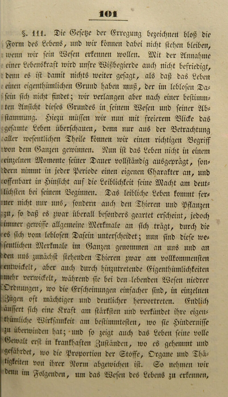 flOt §. 111. ®ic ©efcfce ber Erregung bezeichnen 6toß bie gorm beS gcbcttS, ititb n>tr foraten habet nicht fielen bleiben, meint mir fern 2Sefen ernennen motten» SOZit ber 2lmtabme einer gebenSfraft mirb nnfre BSifjbegtcrbe attef) ntd)t befrtebtgt, : berat eS ift baratt nichts metter gejagt, als baß baS geben einen eigentümlichen ©ruitb haben utuß, ber tut leblofett $>a? fein ft cf) nirf)t fmbet; mir oerlangen aber naef) einer befttmm? ten 5lnjTcf)t bt'efcö ©ruttbeS in feinem Gefeit ttnb feiner 2tb? jtammung» |>te$u mitjfen mir nnn mit freierem Bliche baS gefarate geben überbauen, berat ttnr aus ber Betrachtung aller mefeutlicf)cn Xf)etTe fonnen mir einen richtigen Begriff -.oon bem (Sanken geminnen» $rat ift baS geben nicht itt einem einzelnen Momente feiner Gatter oottjMnbig ausgeprägt, fott? :bent nimmt in jeber pertobe einen eigenen (%rafter au, ttnb ioffenbart in pmjidft auf bie geibfichfeit feine BZad)t am beut* 1 lichtten bet fernem Beginnen» S)aS leibliche geben fomrnt fer* >ner nicht nur mtS, fonbern auch beit Spieren unb pflanzen ju, fo bafj cS ^mar überall bcfottbcrS geartet erfchemt, jebod) ; immer gemiffe allgemeine Stferfmalc an fiel) trägt, bttrd) bie eS ftch 00m leblofen Safcin unterfchcibet; nun ftnb biefe me? (entliehen Bfarftnale im ©anjett genommen an itttS unb an :ccit uns gundchft ftcl)enben Xhteren ^mar am öottfommenften entmidelt, aber auch bttreh hinzutretenbe (5-tgentbümlichfeitcn mehr oermtcfelt, mährenb fte bet beit -lebenbcn SÖefen ntebrer .Crbnungen, mo bie ©rfchetttungen einfacher ffttb, itt einzelnen „dugen oft mächtiger unb betulicher Ijerbortretctt» @nbltd) äujfert ftch eine $raft am (Mrffiett ttttb öerhünbet ihre eigen? trauliche Boirfjamfeit am beftimmteften, mo fee £>utbermjfc überminben hnt; - unb fo zeigt auch baS geben feine oottc (Vmalt erft in hranfhaftcit .guftäuben, mo eS gehemmt ttnb *Ö°fäbrbet, mo bie Proportion ber Stoffe, Organe ttttb XI)ä? tigfeiten 001t ihrer Spornt abgcmicl)en ift* So nehmen mir benit im golgenbctt, um baS SScfett beS gebettS 51t erfemten.
