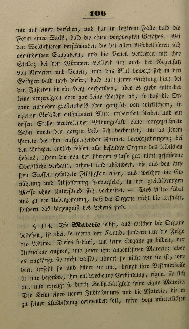 nur mit einer nerfefyen, unb t)at tu teurem gälte balb bie ,gorm ei'neö ©acf$, balb bte eine« bergetgten ©efäfieä. 53ei beit 5Seid)thierett oerfchwinben bte Bet allen 5Strbelthierett fid) norftnbenben ©attgabern, nnb bte betten bertreten mit ihre ©teile; Bet ben 5Sitrntcrn berltert ftcf> and) ber ©egenfa§ bon Arterien nnb betten, nnb M 53lut Bewegt fiel) in ben ($5efäfien Balb nad) biefer, Balb nad) jener «Richtung t)in; Bei ben Snfecten ift ein £er; bcrf)anben, aber c$ gteBt entweber ferne berjwetgten ober gar feine ®efäfie ab, )o bafi bte Or? gatte entweber grofientheti« ober gän;lid) bon wtrfitchem, in eigenen ®efäfien enthaltenen «Blute unBeritl)rt Bleiben nnb ein befielt ©teile bertretenber 53tlbwtgSfaft ohne borgejeicfinete 53al)it burd) ben ganzen Selb jtcf> Oerbreitet, um an jebcm spunde bte tfim entfarecfienben formen l)crbor;nBringett; Bet ben «Policen enbltd) fehlen alle Befonbre Organe be$ leiblichen gebend, ittbent bie bon ber übrigen SOZaffe gar niefit gefdfiebne Oberfläche oerbaut, athmet unb abfonbert, bie au6 ben auf? fern ©toffen gebilbete glüfitgfeit aber, au« welcher bie (Sr? nährung unb 5lBfonbrung herborgefit, in ber gleichförmigen SOiaffe ohne Unterfchicb ftd) oerbreitet — §>ie« 5tlle$ führt ttitö ;u ber Ueberjettgung, bafi bie Organe ittd)t bie Urfadje, fonbern baä (Sr;eugnifi bc6 gebend ftrtb* §< 114 $>ie 59late*te felbfi, au« welcher bie Organe befiehert, ift oben fo wenig ber ©ruttb, fonbern nur bie golge be6 geben«* S>tefe« bebarf, ttin feine Organe ;u Bilbett, ber Aufnahme äufirer, unb $war ihm angemefitter Materie; aber eö empfängt fie nicht pafitO, nimmt jie nicht wie fie ift, fon? berit jcrfeüt fie unb hübet fie um, bringt ihre 53eftanbthcde in eine befonbre, ihm entfpredhenbe 53erbinbuttg, eignet fie ftd) au unb erzeugt fo burd) ©elbfitf)ätigfeit feine eigne Materie. $er £eim eine« neuen Sttbtoibuum« unb bie Materie, bte er JU feiner Stuäbilbung oerwettbett foll, wirb new mütterlichen