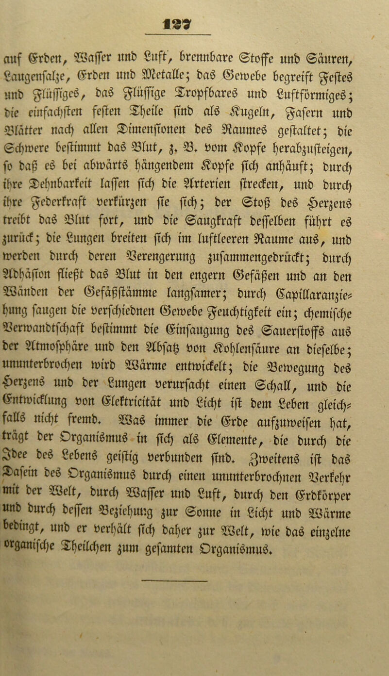 139 auf Arbeit, VJaflfer mtb Suft, brennbare Stoffe unb Sauren, Saugenfal$e, Arbeit unb Metalle; baS ®emcbc begreift gefteS unb glüjTigcS, baS glüfitge tropfbares unb SuftformigeS; bi'e einfachften feften Steile jTnb als kugeln, gafern unb 33fdtter nach alten timenjTonen beS Raumes geftaltet; bi'e Schwere beftimmt baS Hut, $♦ H bont ^opfe f)crab;uftcigen, fo bajj eS bei abmdrtS bdngenbem ^opfe jtch anfäuft; burch ihre tefnbarfeit lajfen fiel) bi'e örterten ftreefen, unb burch ihre geberfraft berfür;en ffe jäcf); ber Stof beS £er$enS treibt baS Hut fort, unb bte Saugfraft beffetben führt cS $urücf; bie Simgen breiten fiel) int luftleeren Raunte auS, unb Serben burcf) bereu Verengerung aufammengebrüeft; bitrcf) SlbbafTon fließt baS Hut in ben engern ©efdfett unb an ben SSdnben ber ©efafftdmme langfanter; burcf) (Sapillaranäie* bung fangen bie berfcf)iebnen ®emebe geucfjtigfeit ein; cf)emt'fcf)e Vermanbtfcfjaft beftimmt bie ©tnfaugung beS SaucrftoffS auS ber 3(tmofpf)äre unb ben Slbfafc bon ^oflenfäure an biefelbe; ununterbrochen mirb Harme entmicfelt; bie Vemegung beS |>er;enö unb ber Sungen berurfaeft einen Schall, unb bie ©ntmieflung bon tättftvicitat unb Sicht ift bent Seben gleich* fally nicht frernb. HaS immer bie Grrbe aufjumeifeu hat, trägt ber Organismus in jTch als Elemente, bie burcf) bie Sbee beS SebenS getfttg berbunben jtnb* ^meitenS ift baS £a|ein beS Organismus burcf) einen ununtcrbrochneit Vcrfef)r mit ber Heit, burch Haffer unb Suft, burch ben (Srbförper unb burch befien 93e$ief)ung $ur Sonne in Sicht unb Harme bebütgt, unb er berhdlt ftch baher $ur Heft, mic baS einzelne orgam'fcf)c ^feilchen ^um gefamten Organismus*