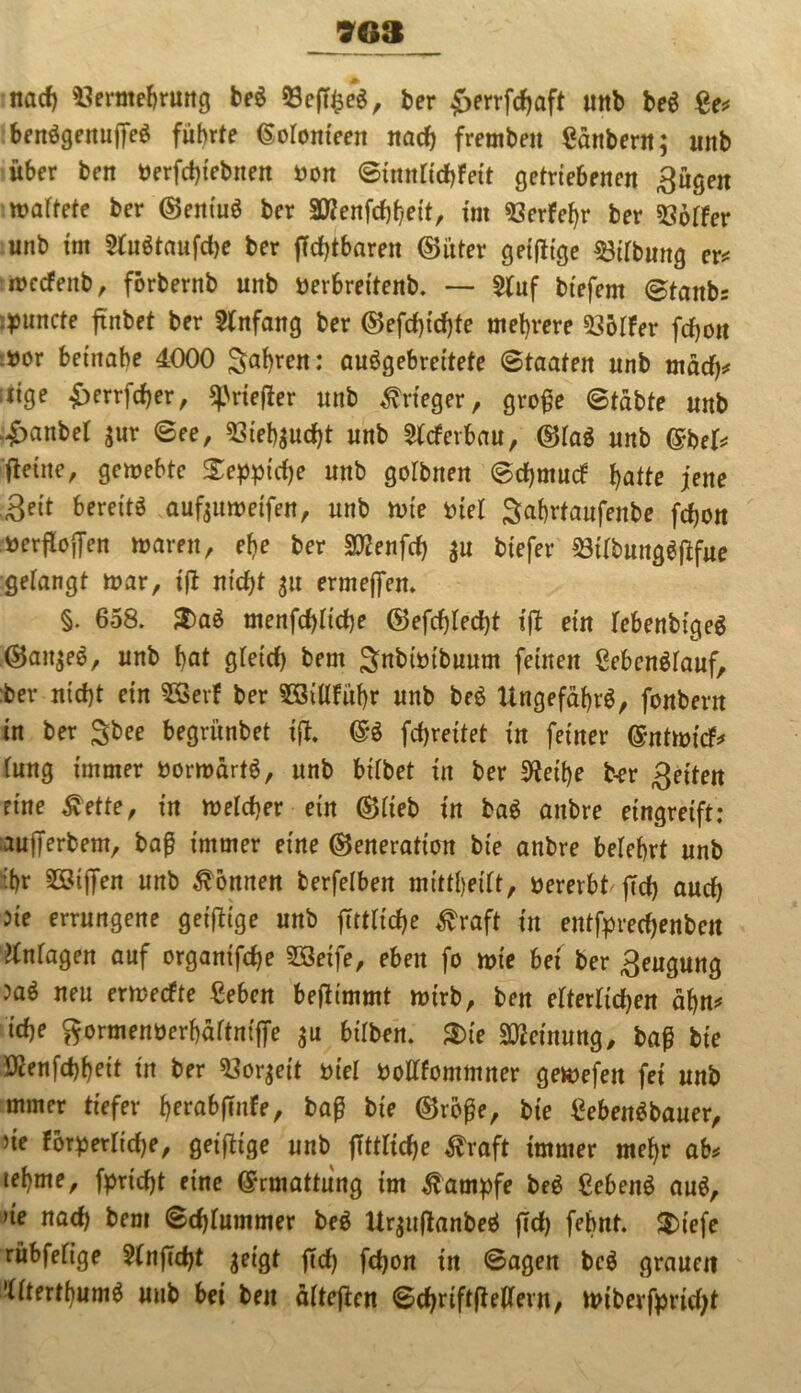 nach Vermehrung be$ ber £errfd)aft unb be$ Se* ben$genufle$ führte ßofomeen nach fremben Säubern; unb über ben »erfcfliebtten »on Sinnficbfeit getriebenen ^ügen waftete ber ©entuö ber ätfenfcflheit, im «öerfe^r ber «Soffer unb im 2fu6taufd)e ber flcfflbaren (Sitter geiflige «ötlbung er* wecfettb, förbernb unb »erhreitenb. — 2fuf btefem @tattbs i^uncte flnbet ber Anfang ber (Sefdfldfle mehrere «Söffer fcflon »or beinahe 4000 fahren: auögebreitete Staaten unb mäd)* ;iige £errfd)er, «priefler unb Krieger, grofle Stabte unb .£anbef ;ur See, Vteh$ud)t unb 5(cferbau, (SfaS unb <£bef* flehte, gemebte Xepptcfle unb gofbnen Scfjmucf hatte jene Seit bereite aufoumeifen, unb tute »tef Sahrtaufenbe fdjon öerfloflen waren, ehe ber SEenfcfj $u btefer Vtfbungäflfue gefangt mar, t'fl ntcfjt 31t ermeflem §. 658. $)aä menfdfltche (55efcf)fecf)t tfl ein febenbigeg (San;e6, unb hat gfetd) bem Snbtmbuum feinen Sebenöfauf, ber ntcf)t ein 2Sevf ber Söiffführ unb be6 Ungefähr^, fonbent in ber $bee begrünbet tfl. m fcf)reitet in feiner ©ntmicf* fung immer »orn>art$, unb bifbet tit ber SRetye b-er Seiten eine £ette, in welcher ein ©fieb in ba$ anbre eingreift: auflerbem, baß immer eine (Generation bie anbre befehrt unb ihr Riffen unb können berfefben mittheift, »ererbt fleh and) 5te errungene geiflige unb flttfidje ^raft in entfprecfyenben ^nfagen auf organifdje SSeife, eben fo wie bet ber Sengung >a$ neu erwecfte Sehen beflimmt wirb, ben efterftdE>en äf)n* id)e ftormenöerbäftmffe $u btfben. $ie Meinung, baß bie Ötenfcbheit tn ber «Soweit »ief »offfommner gewefen fei unb mmer tiefer h^abflnfe, baß bie (Größe, bie Sebett$bauer, ne förperfidje, geiflige unb flttftche $raft immer mehr ab* lehnte, fprirf)t eine Ermattung im Kampfe be$ Sebenö au$, >te nad) bem Scf)fummer beö Urjttflanbeä fld) fehnt. $)iefe ritbfefige 2fnfld)t geigt fld) fcflon in Sagen be$ grauen ’ffterthumä unb bei ben äfteflen Schriftfleffern, wiberfpridjt