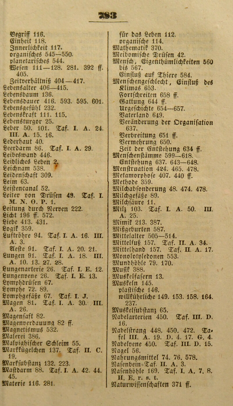 393 Vegriff 116. einbeit 118. Snnerlidjfeit 117. organifcfeeg 545—550- planetarifcbeg 544. SSefen 111 — 128. 281. 392 ff. 405. 3eitPerbä(tni§ 404 — 417. gebengalter 406—415. gebengbaum 136. gebengbauer 416. 593. 595. 601. £ebenggefiif)I 232. gebengfraft 111. 115. gebengturgor 25. geber 50. 101. Saf. I. A. 24. III. A. 15. 16. geberbaut 40. geerbarm 86. Saf. I. A. 29. geibegroanb 446. geiblicbeg geben 2. geidjnam 538. f geibenfcbaft 309. geim 63. geiffencanal 52. geiler »on Prüfen 49. Saf. I. M. N. 0. P. 1. geitung burd) Serben 222. gicbt 196 ff. 572. giebe 413. 431. gogif 359. guftrobre 94. Saf. I. A. 16. III. A. 3. «effe 91. Saf. I. A. 20. 21. gungen 91. Saf. I. A. 18. III. A. 10. 13. 37. 28. gungenarterie 26. Saf. I. E. 12. gungenüene 26. Saf. I. E. 13. gpmpbbrüfen 67. gpmpbe 72. 89. gpmpbgefäfje 67. Saf. I. J. Stfagen 81. Saf. I. A. 30. in. A. 26. Stfagenfaft 82. Sftagenioerbauung 82 ff. EHagnetigmug 532. Malerei 386. Sftafpigbifcber ©dffeim 55. 3Warffügeld)en 137. Saf. n. C. 19. SWarffubffanj 132. 223. SHaffbarm 88. Saf. I. A. 42. 44. 45. SKaterie 116. 281. für bag geben 112. organifcbe 114. Etfatbemati? 370. Stfeibomifcbe Prüfen 42. VZenfcb, ©igentbümlicbfeiten 560 big 567. einflu§ auf Sbiere 584. Etfenfcbengefcbled)t, einflufj beg ^limag 653. $orrfd)reiten 658 ff. ©attung 644 ff. Urgefcbict)te 654—657. Vatcrlanb 649. Veränberung ber Drganifation 637. Verbreitung 651 ff. Vermehrung 650. Seit ber ©ntffebung 634 ff. Stfenfcbenffämme 599—618. ßntffebung 637. 643—648. SWenffruation 424. 465. 478. Stfetamorpbofe 407. 440 ff. Stfetbobe 359. Etfilcbabfonberung 48. 474. 478. Stfilcbgefäjje 89. Stfildffäure 11. sjwj 103. saf. i. a. so. ra. A. 25. Vtimif 213. 387. Eftibgeburten 587. EWittefalter 505—514. 9)?ittelfu§ 157. Saf. II. A. 34.- Stfittelbanb 157. Saf. n. A. 17. Etfonolotplebonen 553. Stfunbböble 79. 170. Etfufff 388. EVugfelfafern 13. SKugfeln 145. plaffifcfje 146. miUfül)riid)e 149. 153. 158. 164. 237. Etfugfelfubffanj 65. Vabelarterien 450. Saf. III. D. 16. Vabefffrang 448. 450. 472. Sa* fei III. A. 19. D. 4. 17. Gr. 4. Vabelüene 450. Saf. III. D. 15. Vagei 56. Vabrunggmittel 74. 76. 578. Vafenbein Saf. II. A. 3. Vafenböblc 169. Saf. I. A. 7. B. II. E. r. s. t. Vaturroiffenfdjaften 371 ff.