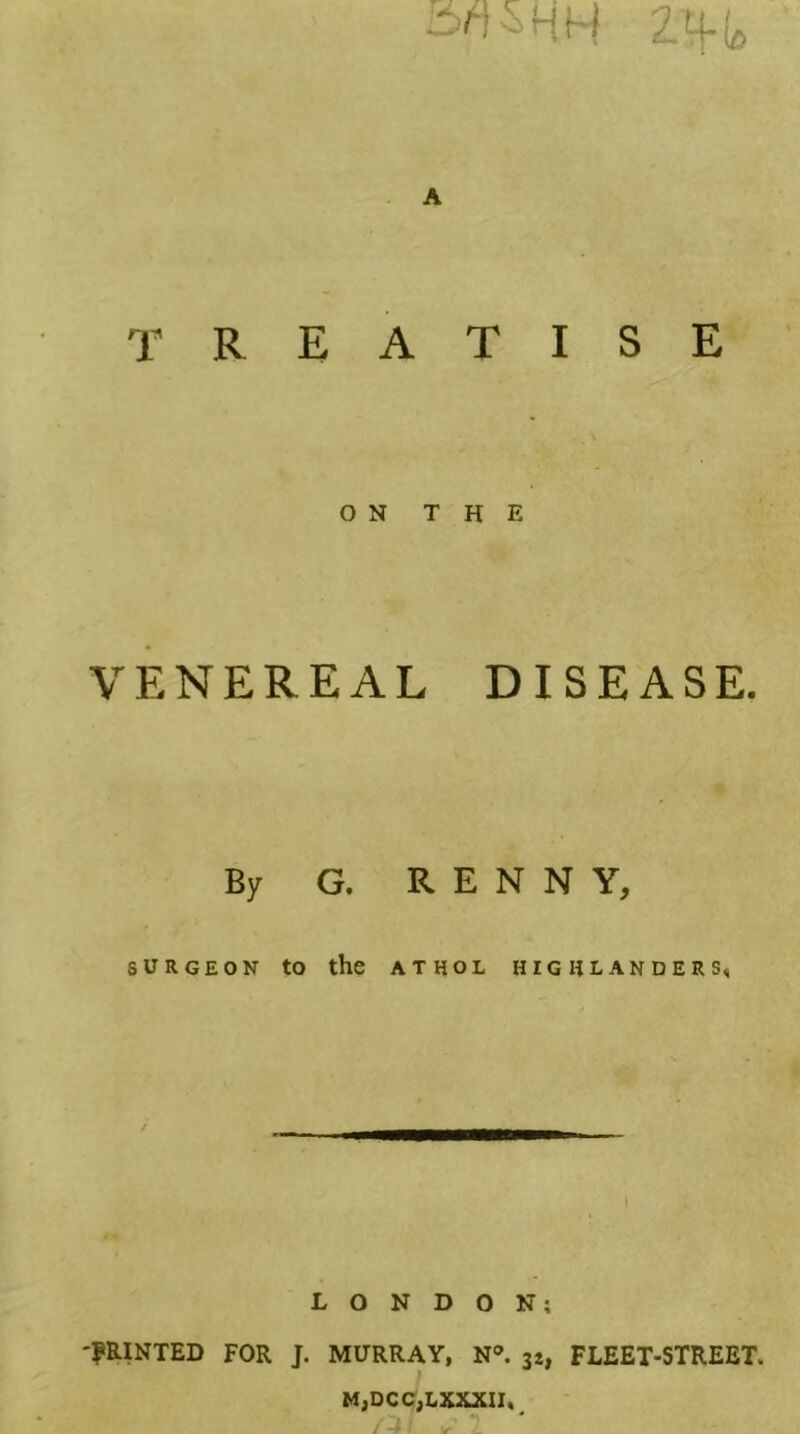 TREATISE ON THE VENEREAL DISEASE. By G. R E N N Y, SURGEON to the ATHOL HIGHLANDERS, LONDON; 'PRINTED FOR J. MURRAY, N^ 34, FLEET-STREET. MjDCCjLXXXII,