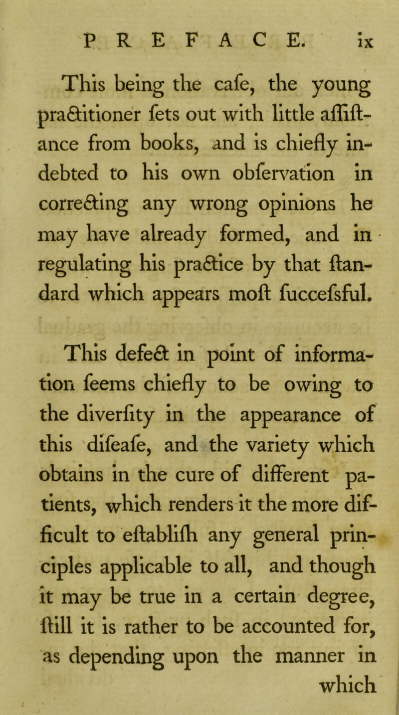 / This being the cafe, the young praQiitioner fets out with little aflift- ance from books, and is chiefly in- debted to his own obfen^ation in correcting any wrong opinions he may have already formed, and in regulating his practice by that fl;an- dard which appears moft fuccefsful. This defect in point of informa- tion feems chiefly to be owing to the diverflty in the appearance of this difeale, and the variety which obtains in the cure of different pa- tients, which renders it the more dif- ficult to eftablilh any general prin- ciples applicable to all, and though it may be true in a certain degree, {till it is rather to be accounted for, as depending upon the manner in which