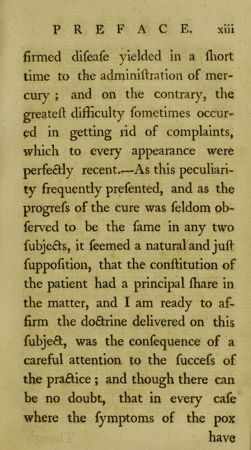 • • * firmed difeafe yielded in a fliort time to the adminiftratioii of mer- cury ; and on the contrary, the greateft difficulty fometimes occur- ed in getting rid of complaints, which to every appearance were perfedly recent.—As this peculiari- ty frequently prefented, and as the progrefs of the cure was feldom pb- ferved to be the fame in any two fubje<£ts, it feemed a natural and juft fuppofition, that the conftitution of the patient had a principal lhare in the matter, and I am ready to af- firm the dodrine delivered on this fubjed, was the confequence of a careful attention to the fuccefs of the practice ; and though there can be no doubt, that in every cafe where the fymptoms of the pox have