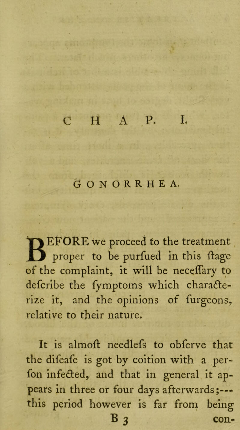 Gonorrhea. Before we proceed to the treatment, proper to be purfued in this Rage of the complaint, it will be neceffary to defcribe the fymptoms which charadle- rize it, and the opinions of furgeons, relative to their nature. It is almoft needlefs to obferve that the dlfeafe is got by coition with a per- fon infe£led, and that in general it ap- pears in three or four days afterwards;-— this period however is far froni being B 3 con-