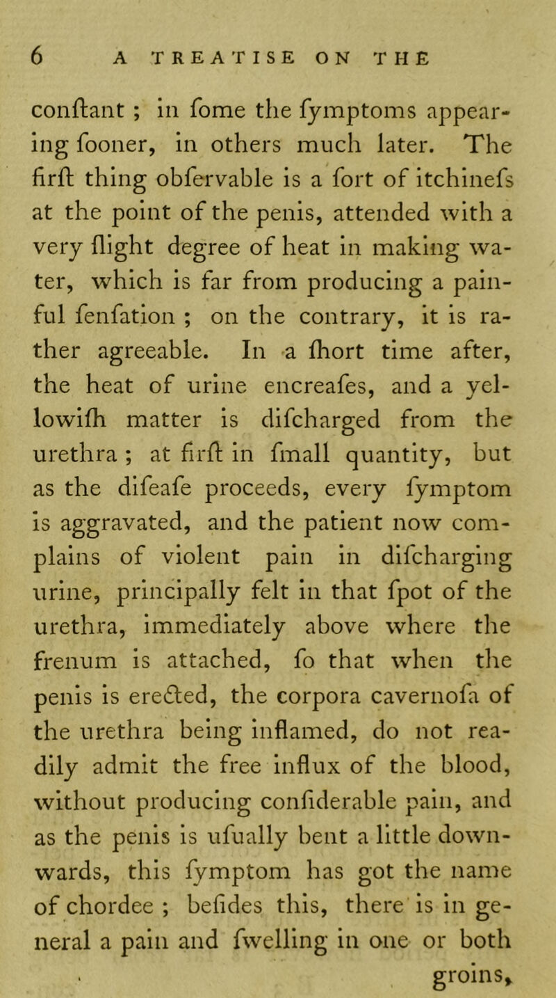 conftant ; in Tome the fymptoms appear- ing fooner, in others much later. The firft thing obfervable is a fort of itchinefs at the point of the penis, attended with a very flight degree of heat in making wa- ter, which is far from producing a pain- ful fenfation ; on the contrary, it is ra- ther agreeable. In a Ihort time after, the heat of urine encreafes, and a yel- lowifh matter is difcharged from the urethra ; at fird; in fmall quantity, but as the difeafe proceeds, every lymptom is aggravated, and the patient now com- plains of violent pain in difcharging urine, principally felt in that fpot of the urethra, immediately above where the frenum is attached, fo that when the penis is eredted, the corpora cavernofa of the urethra being inflamed, do not rea- dily admit the free influx of the blood, without producing conflderable pain, and as the penis is ufually bent a little down- wards, this fymptom has got the name of chordee ; befides this, there is in ge- neral a pain and fwelling in one or both groins*