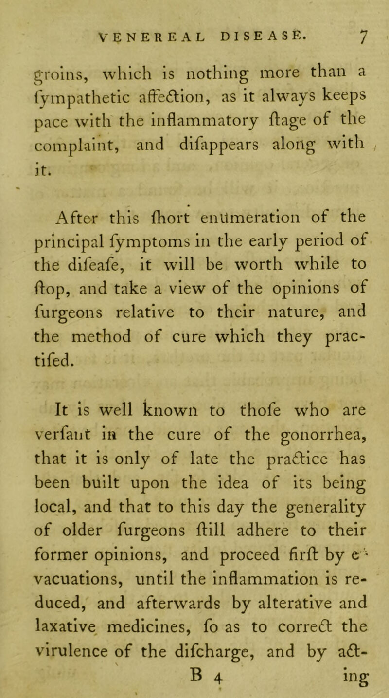 groins, which is nothing more than a Ijmpathetic affeftion, as it always keeps pace with the inflammatory ftage of the complaint, and difappears along with it. After this fhort enumeration of the principal fymptoms in the early period of the difeafe, it will be worth while to flop, and take a view of the opinions of furgeons relative to their nature, and the method of cure which they prac- tifed. It is well known to thofe who are verfaiit in the cure of the gonorrhea, that it is only of late the practice has been built upon the idea of its being local, and that to this day the generality of older furgeons 11:111 adhere to their former opinions, and proceed firfl: by c - vacuations, until the Inflammation is re- duced, and afterwards by alterative and laxative^ medicines, fo as to corredl: the virulence of the difcharge, and by a61;- B 4 ing