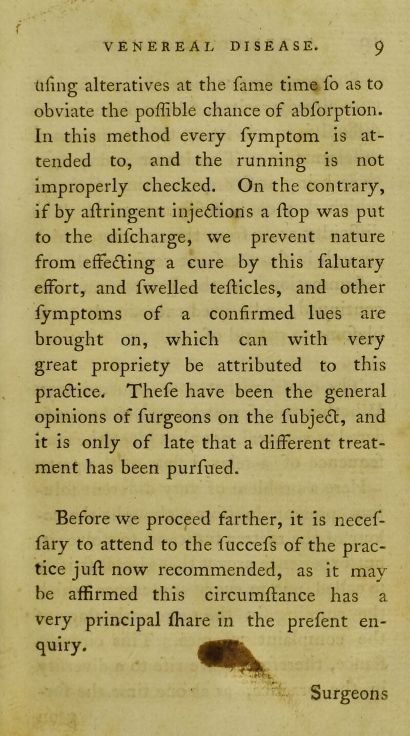 tiling alteratives at the fame time fo as to obviate the poffible chance of abforption. In this method every fymptom is at- tended to, and the running is not improperly checked. On the contrary, if by aftringent inje<5tions a ftop was put to the difcharge, we prevent nature from efFe£ling a cure by this falutary effort, and fwelled tefticles, and other fymptoms of a confirmed lues are brought on, which can with very great propriety be attributed to this pradlice. Thefe have been the general opinions of furgeons on the fubjedl, and it is only of late that a different treat- ment has been purfued. Before we proceed farther, it is necef- fary to attend to the fuccefs of the prac- tice juft now recommended, as it may be affirmed this circumftance has a very principal ftiare in the prefent en- quiry. Surgeons