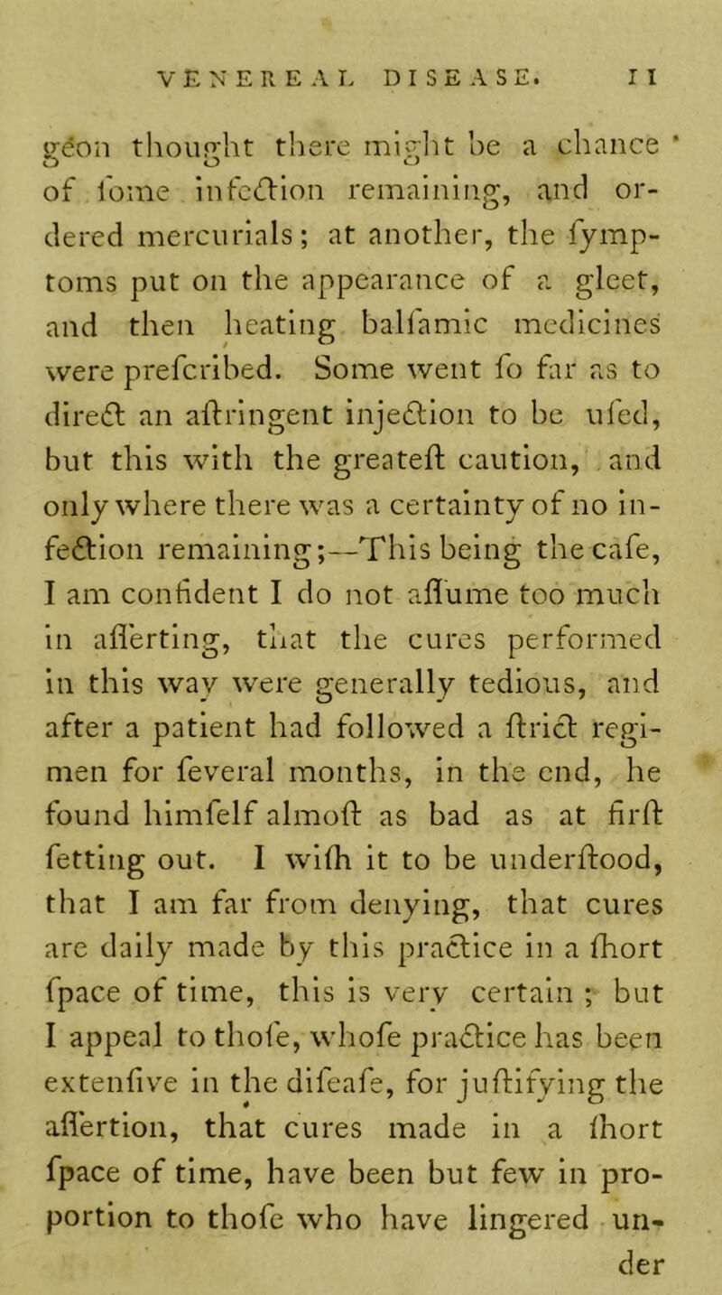 gdon tlioiight there miglit he a chance * of feme infedion remaining, and or- dered mercurials; at another, the fymp- toms put on the appearance of a gleet, and then heating balfamic medicines were preferihed. Some went fo far as to direfl an aftringent injeflion to be ufed, but this with the greateft caution, and only where there was a certainty of no in- feftion remaining;—This being the cafe, I am confident I do not aflume too much in aflerting, that the cures performed in this way were generally tedious, and after a patient had followed a ftricl regi- men for feveral months, in the end, he found hlmfelf almoft as bad as at firfl: fetting out. 1 wKh it to be underftood, that I am far from denying, that cures are daily made by this practice in a fhort fpace of time, this is very certain ; but I appeal to thofe, whofe prafllce has been extenfive in the difeafe, for juftifying the aflertion, that cures made in a fhort fpace of time, have been but few in pro- portion to thofe who have lingered un- der