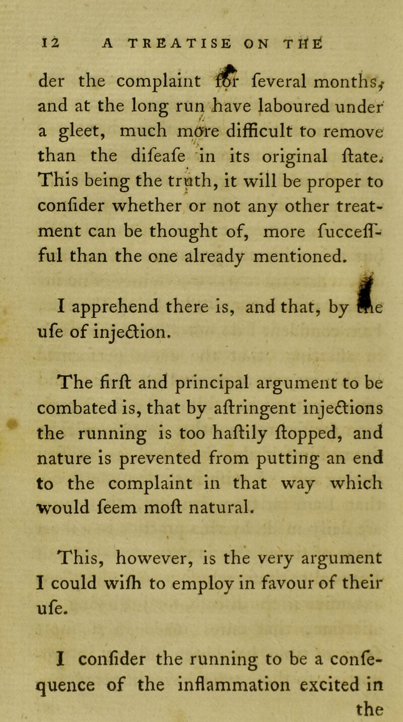 der the complaint feveral months^ and at the long run have laboured under a gleet, much more difficult to remove than the difeafe in its original ftate. This being the truth, it svill be proper to confider whether or not any other treat- ment can be thought of, more fucceff- ful than the one already mentioned. I apprehend there is, and that, by ufe of inje^fion. The firft and principal argument to be combated is, that by aftringent inje61:ions the running is too haftily flopped, and nature is prevented from putting an end to the complaint in that way which would feem mofl natural. This, however, is the very argument I could wifli to employ in favour of their ufe. I coiifider the running to be a confe- quence of the inflammation excited in the