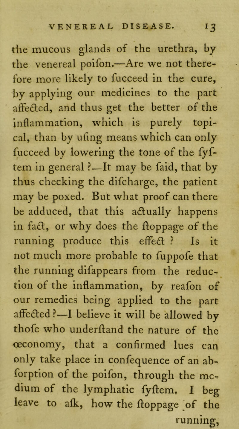 die mucous glands of the urethra, by the venereal polfon.—Are we not there- fore more likely to fucceed in the cure, by applying our medicines to the part aifedled, and thus get the better of the Inflammation, which is purely topi- cal, than by uflng means which can only fucceed by lowering the tone of the fyf- tem in general ?—It may be faid, that by thus checking the difcharge, the patient may be poxed. But what proof can there be adduced, that this a<£l;ually happens in fad!, or why does the flioppage of the running produce this effedt ? Is it not much more probable to fuppofe that the running difappears from the reduc- tion of the inflammation, by reafon of our remedies being applied to the part affedled ?—I believe it will be allowed by thofe who underftand the nature of the oeconomy, that a confirmed lues can only take place in confequence of an ab- forption of the poifon, through the me- dium of the lymphatic fyftem. I beg leave to alk, how the ftoppage ^of the runningj