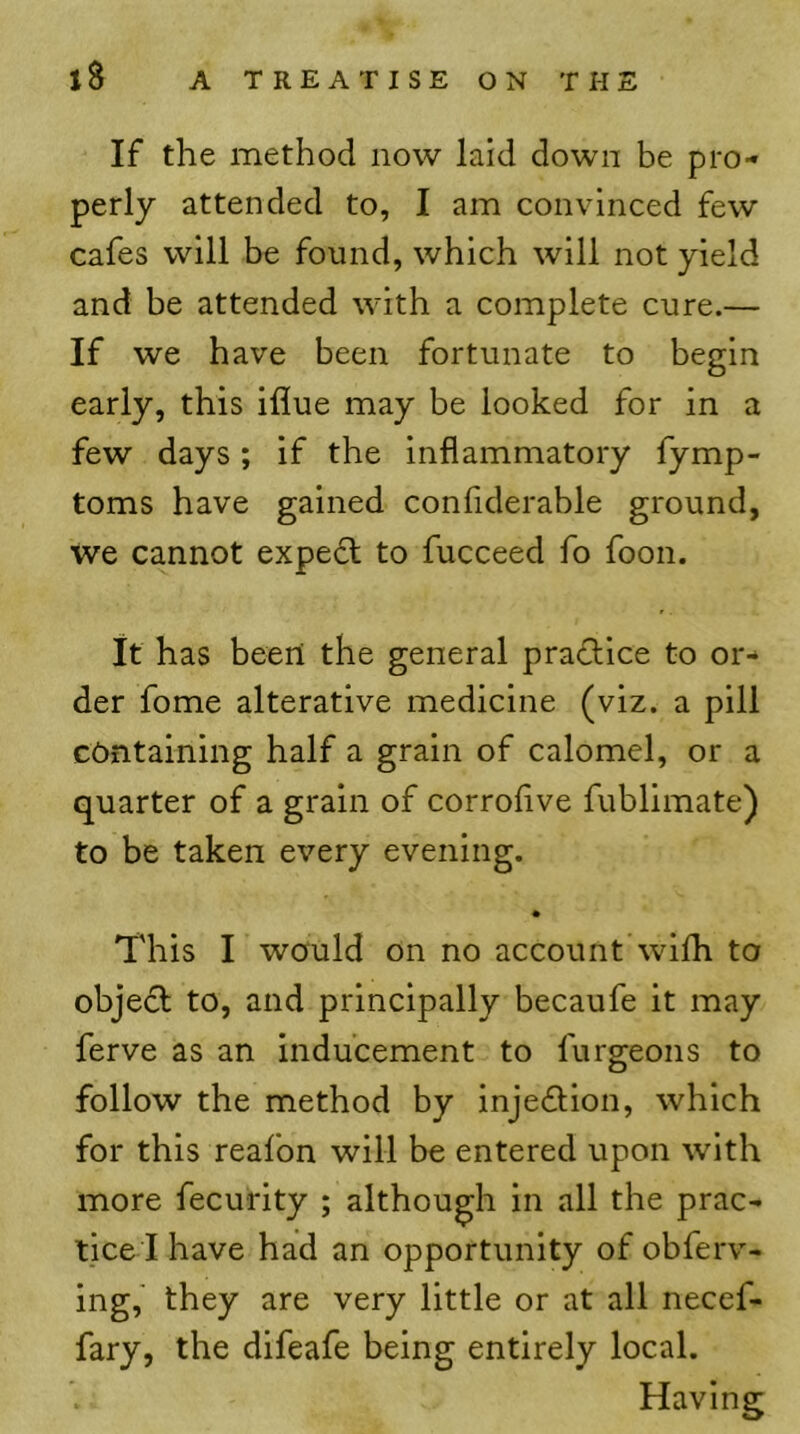 If the method now laid down be pro- perly attended to, I am convinced few cafes will be found, which will not yield and be attended with a complete cure.— If we have been fortunate to begin early, this iflue may be looked for in a few days; if the inflammatory fymp- toms have gained confiderable ground, we cannot expedl to fucceed fo foon. It has been the general pradice to or- der fome alterative medicine (viz. a pill containing half a grain of calomel, or a quarter of a grain of corroflve fublimate) to be taken every evening. • This I would on no account wilh to objedl to, and principally becaufe it may ferve as an inducement to furgeons to follow the method by inje£lion, which for this reafon will be entered upon with more fecurity ; although in all the prac- tice I have had an opportunity of obferv- ing, they are very little or at all necef- fary, the difeafe being entirely local. Having