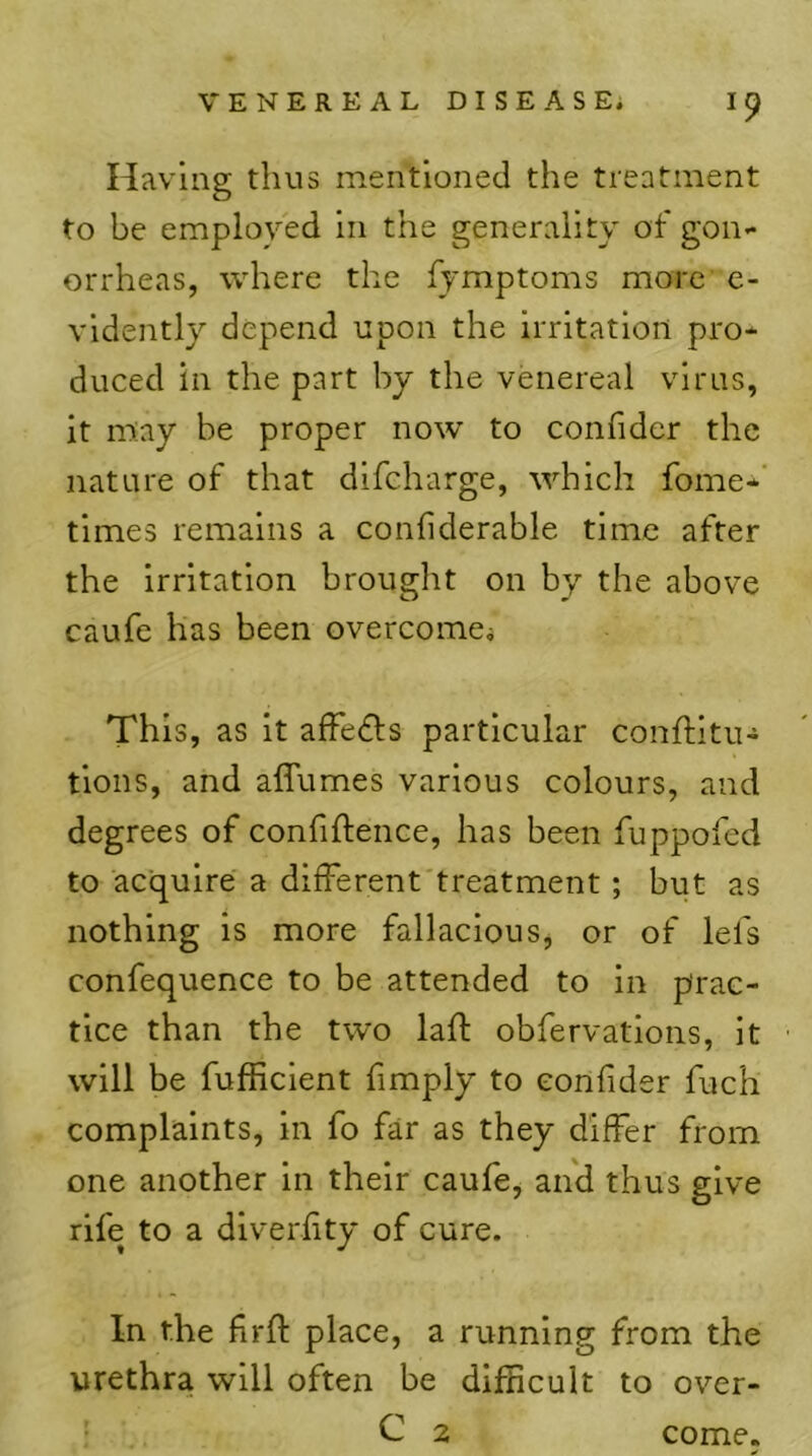 Having thus mentioned the treatment to be employed in the generality of gon- orrheas, where the fymptoms more e- vidently depend upon the irritation pro- duced in the part by the venereal virus, it m;ay be proper now to confider the nature of that dlfcharge, which fome*’ times remains a confiderable time after the irritation brought on by the above caufe has been overcomei This, as it affe6ls particular conflitu- tlons, and affumes various colours, and degrees of confiftence, has been fuppofed to acquire a different'treatment; but as nothing is more fallacious, or of lefs confequence to be attended to in prac- tice than the two laft obfervations, it will be fufficlent fimply to confider fuch complaints, in fo far as they differ from one another in their caufe, and thus give rife to a diverffty of cure. In the ffrft place, a running from the urethra will often be dlfBcult to over- ^ C 2 come.