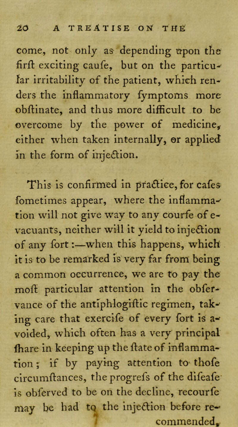 come, not only as- depending n-pon the firft exciting caufe, but on the partlcu-- far irritability of the patient, which ren- ders the inflammatory fymptoms more obftinate, and thus more difficult to be overcome by the power of medicine^ either when taken internally, or applied in the form of injefllon. This is confirmed in prafliee, for cafes^ fometimes appear, where the inflamma-' tlon will not give way to any courfe of e- vacuants, neither will it yield toinjefflon’ of any fort:—when this happens, which it is to be remarked is very far from being a common occurrence, we are to pay the mofl; particular attention in the obfef- vance of the antiphlogiftic regimen, tak-’ ing care that exercife of every fort is a- voided, which often has a very principal ffiare in keeping up the ftate of inflamma- tion ; if by paying attention to^ thofe clrcumftances, theprogrefs of the dlfeafe is obferved to be on the decline, recourfe may be had tq the Injeflion before re-’ I commended.