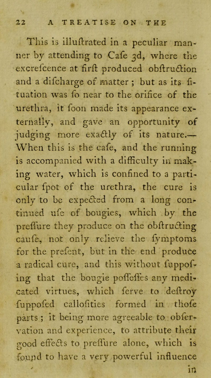 This is iiliiftrated in a peculiar man- ner by attending to Cafe 3d, where the excrefcence at hrd; produced obftrudbion and a difcharge of matter ; but as its fi- tuation was fo near to the orifice of the urethra, it foon made its appearance ex- ternally, and gave an opportunity of judging more exadlly of its nature.— When this is the cafe, and the running is accompanied with a difficulty in mak- ing water, which is confined to a parti- cular fpot of the urethra, the cure is only to be expedlied from a long conr tiilued ufe of bougies, which by the preffure they produce on the obftrucling caufe, not only relieve the fymptoms for the prefent, but in tlie end produce a radical cure, and this without fuppof- ing that the bougie poffeffes any medi- cated virtues, which fcrve to deftroy fuppofed callofities formed in thofe parts ; it being more agreeable to obfer- vation and experience, to attribute tlieir good effedls to preflure alone, wliich is found to have a very powerful influence in