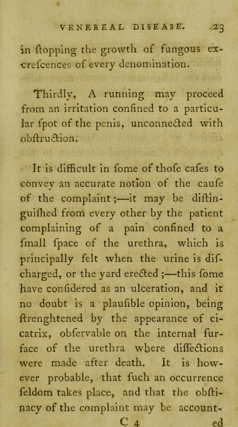 in flopping the growth of fungous ex- -crefcences of every denomination. Thirdly, A running may proceed from an irritation confined to a particu- lar fpot of the penis, unconnedfed with obftruflion. It is difficult in fome of thofe cafes to convey an accurate notion of the caufe of the complaint;—it may be diftin- guiffied from every other by the patient complaining of a pain confined to a fmall fpace of the urethra, which is principally felt when the urine is dlf- charged, or the yard erected ;—this fome have confidered as an ulceration, and it no doubt is a plaufible opinion, being ftrenghtened by the appearance of ci- catrix, obfervable on the internal fur- face of the urethra where difle(flions were made after death. It is how- ever probable, that fuch an occurrence feldom takes place, and that the obftl- nacy of the complaint may be account- C 4 ed