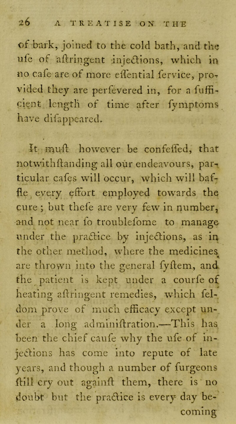 A T R E A TI S E ON THE of bark, joined to the cold bath, and the life of aftrlngent injeflions, which in no cafe are of more eirentlal fervice, pro-r vided they are perfevered in, for a fuffi- cient length of time after fymptoms have difappeared.. It rnuil however be confclled, that notwithftanding all oiir endeavours, par-t ticular cafes will occur, which will baf- fle ^ every effort employed towards the cure; but thefe are very few in number, and not near fo troublefome to manage under the pradlice by injedlions, as in the other method, where the medicines are throvvn into the general fyftem, and the patient is kept under a coiirfe of heating afrringent remedies, which fel- dom prove of much efficacy except un- der a long adminiflration.—This has been the chief caufe why the ufe of in- jecfions has come into repute of late years, and though a number of furgeons .{fill cry out agalnfl them, there is no doubt but the praflice is every day be- coming