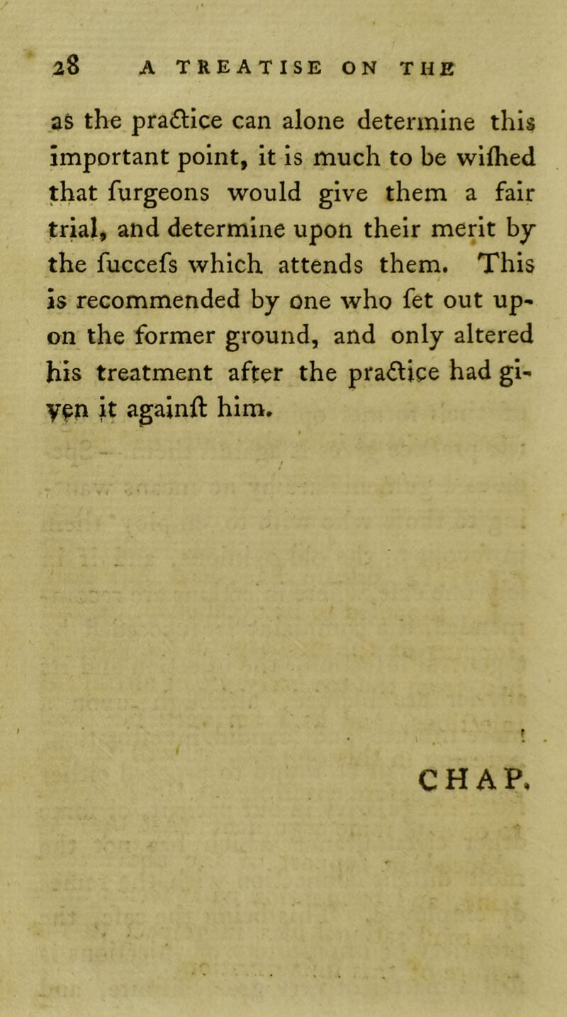 as the pradice can alone determine this important point, it is much to be wiflied that furgeons would give them a fair trial, and determine upon their merit by the fuccefs which attends them. This is recommended by one who fet out up- on the former ground, and only altered his treatment after the praftice had gi- V^n it againft him. f CHAP.