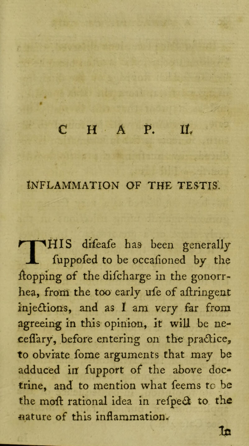 INFLAMMATION OF THE TESTIS'. This difeafe has been generally fuppofed to be occafioned by the llopplng of the difcharge in the gonorr- hea, from the too early ufe of allringent injeflions, and as I am very for from agreeing in this opinion, it will be ne- ceflary, before entering on the prac^fice, to obviate fome arguments that may be adduced in fupport of the above doc- trine, and to mention what feems tc be the moft rational idea in refpe^^i to the nature of this inflammation.