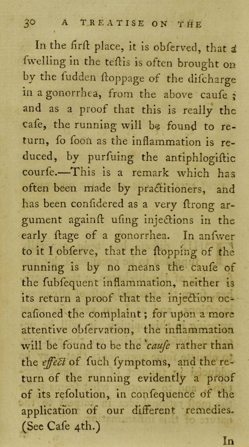 In the firh; place, It is obferved, that d fwelling in the teftls is often brought on by the fudden ftoppage of the difeharge in a gonorrhea, from the above caufe j and as a proof that this is really the cafe, the running will be found to re- turn, fo looii as the inflammation is re- duced, by purfuing the antiphlogiftic courfe.—This is a remark which has often been made by praditioners, and has been confldered as a very Ifrong ar- gument againfl; uflng Injedtions in the early ftage of a gonorrhea. In anfwer to it I obferve, that the flopping of the running is by no means the caufe of the fubfequent inflammation, neither is its return a proof that the injection oc- cafioned the complaint; for upon a more attentive obfervation, the inflammation will be found to be the 'caufe rather than the of fuch fymptoms, and the re- turn of the running evidently a proof of its refolution, in confequence of the application of our different remedies. (Sec Cafe 4th.) In