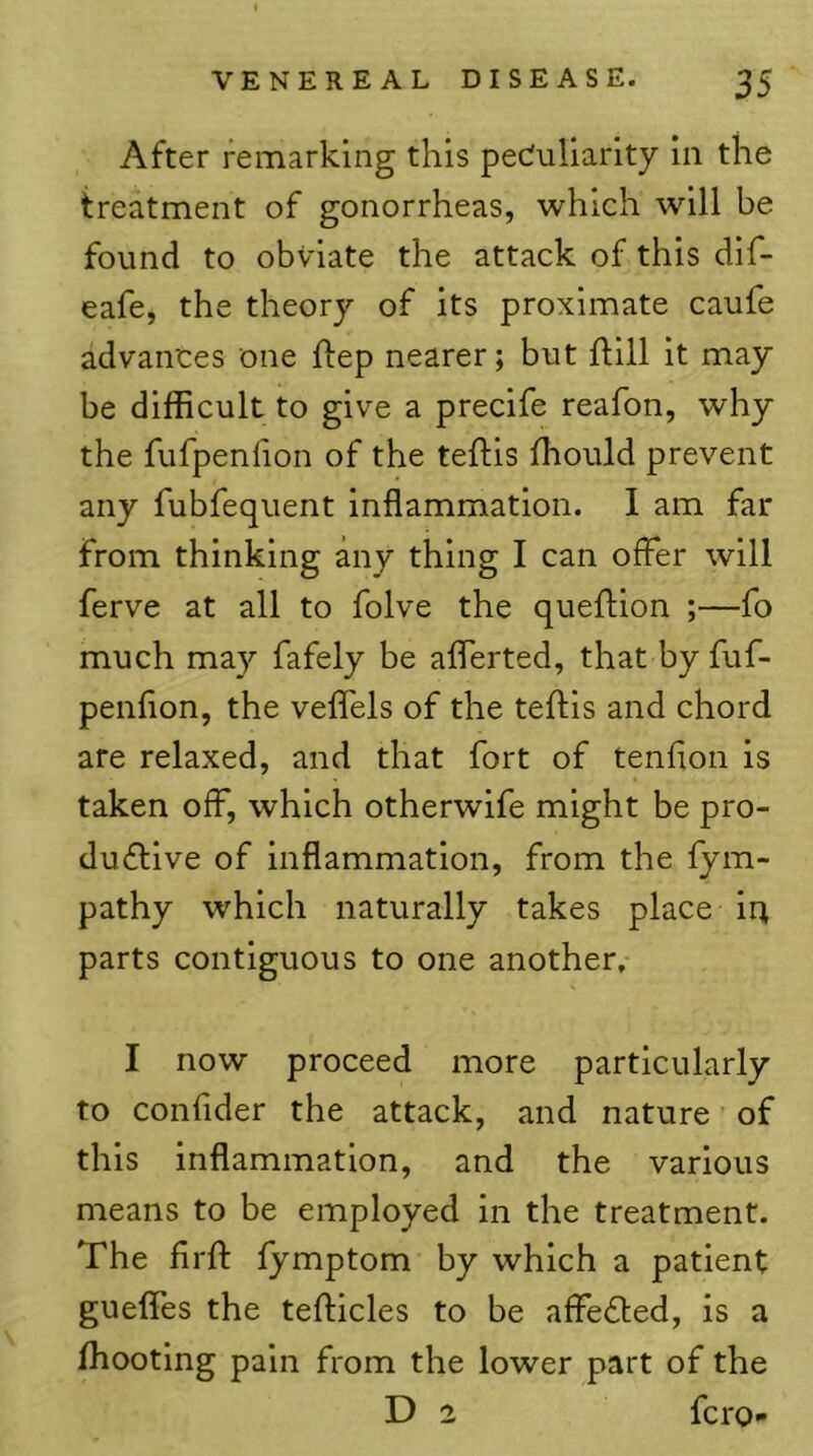 After remarking this peculiarity in the treatment of gonorrheas, which will be found to obviate the attack of this dif- eafe, the theory of its proximate caufe advances one flep nearer; but ftill it may be difficult to give a precife reafon, why the fufpenlion of the teftis ffiould prevent any fubfequent inflammation. I am far from thinking any thing I can offer will ferve at all to folve the queflion ;—fo much may fafely be aflerted, that by fuf- penflon, the veflels of the teftis and chord are relaxed, and that fort of tenfion is taken off, which otherwife might be pro- du(ftlve of inflammation, from the fym- pathy which naturally takes place iu parts contiguous to one another, I now proceed more particularly to confder the attack, and nature of this inflammation, and the various means to be employed in the treatment. The flrft fymptom by which a patient gueffes the tefticles to be affe6ted, is a ffiooting pain from the lower part of the D 2 fcro-