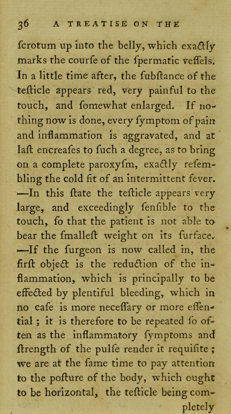 fcrotum up into the belly, which exactly marks the courfe of the fpermatic veffels. In a little time after, the fubftance of the tefticle appears red, very painful to the touch, and fomewhat enlarged. If no- thing now is done, every lymptom of pain and inflammation is aggravated, and at lafl; encreafes to fuch a degree, as to bring on a complete paroxyfm, exadly refem- bling the cold fit of an Intermittent fever. —-In this ftate the tefticle appears very large, and exceedingly fenfible to the touch, lb that the patient is not able to bear the fmallefl: weight on its furface.- —If the furgeon is now called in, the firft objedt is the reduflion of the in- flammation, which is principally to be effedled by plentiful bleeding, which in no cafe is more neceflary or more eflen- tial ; it is therefore to be repeated fo of- ten as the inflammatory fymptoms and Ilrength of the pulfe render it requifite ; we are at the fame time to pay attention to the poflure of the body, which ought to be horizontal, the tefticle being com- pletely