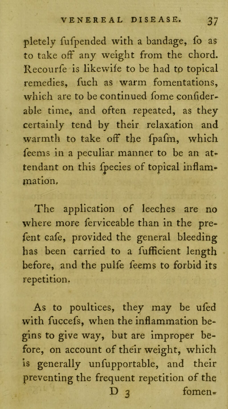 pletely fufpended with a bandage, fo as to take off any weight from the chord. Recoilrfe is likewife to be had to topical remedies, fuch as warm fomentations, which are to be continued fome confider- able time, and often repeated, as they certainly tend by their relaxation and warmth to take off the fpafm, which feems in a peculiar manner to be an at- tendant on this fpecies of topical inflam- mation. The application of leeches are no where more ferviceable than in the pre- fent cafe, provided the general bleeding has been carried to a fufficient length before, and the pulfe feems to forbid its repetition. As to poultices, they may be ufed with fuccefs, when the inflammation be- gins to give way, but are Improper be- fore, on account of their weight, which IS generally unfupportable, and their preventing the frequent repetition of the D 3 fomen-