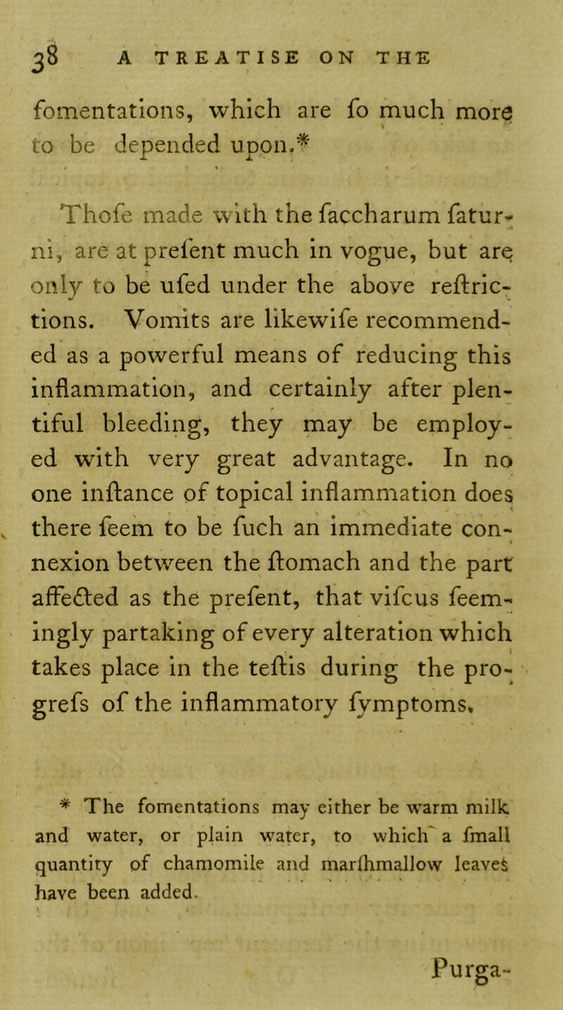 fomentations, which are fo much more 1 to be depended upon.* Thofe made with the faccharum fatur- ni, are at prefent much in vogue, but are only to be ufed under the above reftric- tions. Vomits are likewife recommend- ed as a powerful means of reducing this inflammation, and certainly after plen- tiful bleeding, they may be employ- ed with very great advantage. In no one inftance of topical inflammation does ^ there feem to be fuch an immediate con- nexion between the flomach and the part affefled as the prefent, that vifcus feem- iiigly partaking of every alteration which takes place in the teftis during the pro- grefs of the inflammatory lymptoms, * The fomentations may either be warm milk, and water, or plain water, to which a fmall quantity of chamomile and marlhmallow leaved have been added. Purga-