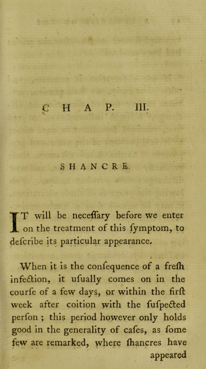 IT will be neceflary before we enter- on the treatment of this fymptom, to defcribe its particular appearance. When it is the confequence of a frefli infection, it ufually comes on in the courfe of a few days, pr within the firft week after coition with the fufpedled perfon ; this period however only holds good in the generality of cafes, as fome few are remarked, where (hancres have appeared