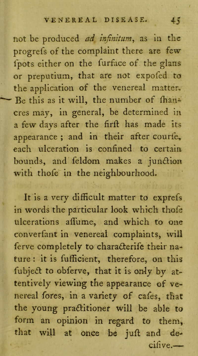 not be produced ad infinitum, as in the progrefs of the complaint there are few fpots either on the furface of the glans or prepiitium, that are not expofed to the application of the venereal matter, — Be this as it will, the number of fhan- cres may, in general, be determined in a few days after the firft has made Its appearance ; and in their after courfe, each ulceration is confined to certain bounds, and feldom makes a jundlion with thofe in the neighbourhood. It is a very difficult matter to exprefs in words the particular look which thofe ulcerations aflume, and which to one converfant in venereal complaints, will ferve completely to charaflerife their na- ture : it is fufficient, therefore, on this fubjefl to obferve, that it is only by at- tentively viewing the appearance of ve- nereal fores, in a variety of cafes, that the young praftitioner will be able to form an opinion in regard to them, that will at once be jufl and de- ceive.—