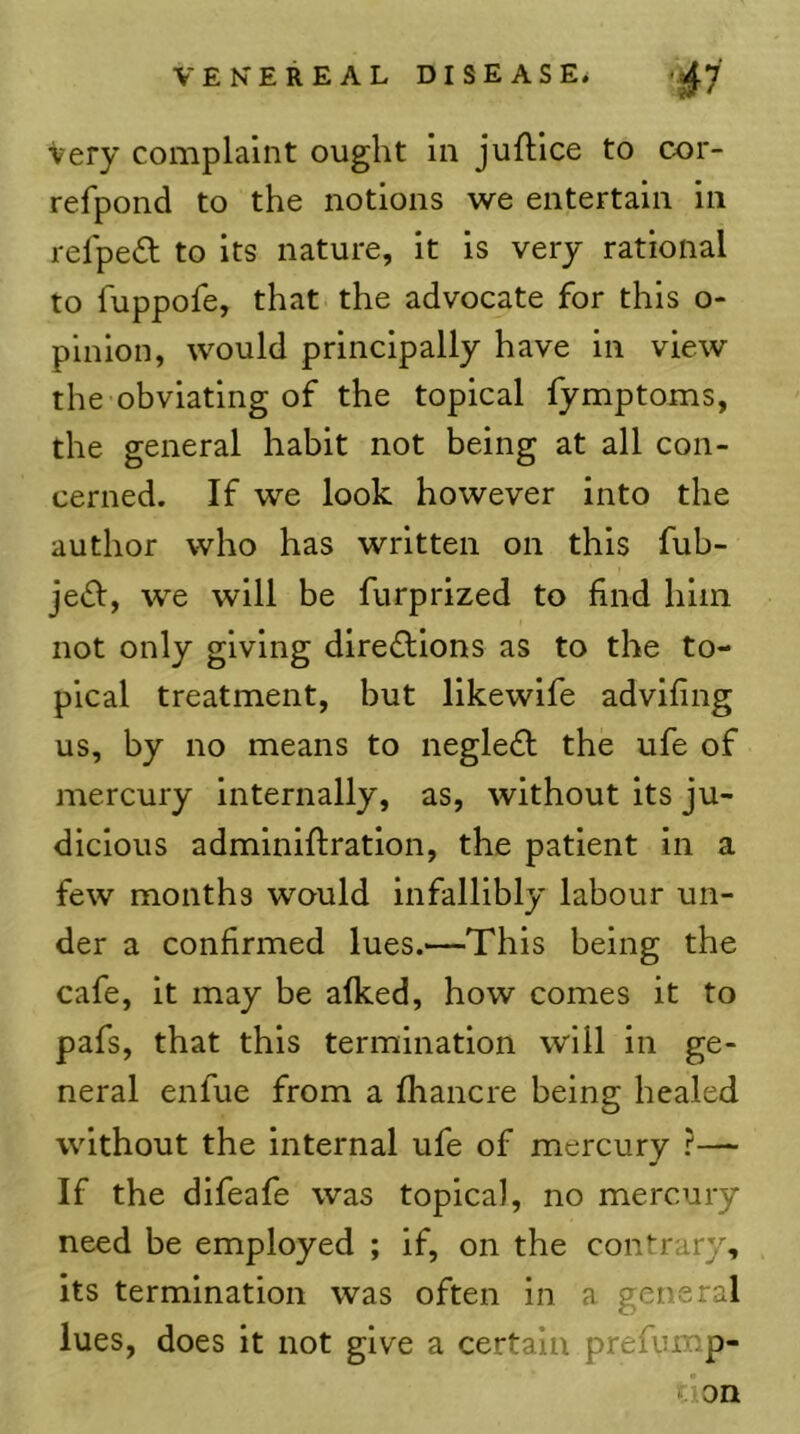 Very complaint ought in juftlce to cor- refpond to the notions we entertain in relpe£t to its nature, it is very rational to fuppofe, that the advocate for this o- pinion, would principally have in view the obviating of the topical fymptoms, the general habit not being at all con- cerned. If we look however into the author who has written on this fub- je£l, we will be furprized to find him not only giving dlrefllons as to the to- pical treatment, but likewife advifing us, by no means to negledl the ufe of mercury internally, as, without its ju- dicious adminiftratlon, the patient in a few months would Infallibly labour un- der a confirmed lues.—This being the cafe, it may be afked, how comes it to pafs, that this termination will in ge- neral enfue from a fhancre being healed without the internal ufe of mercury ?— If the difeafe was topical, no mercury need be employed ; if, on the contrary, its termination was often in a general lues, does it not give a certain prefump- tion