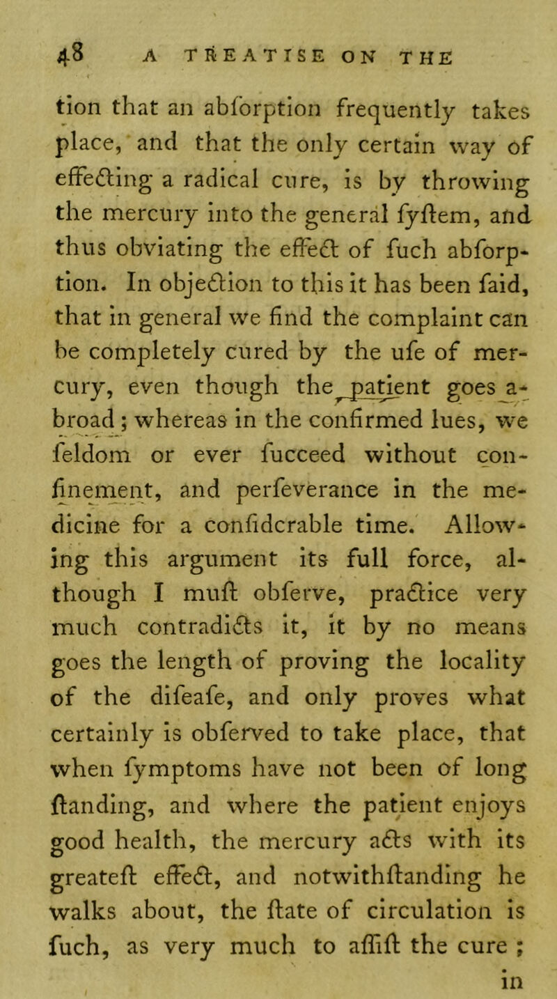 tion that an abfbrption frequently takes place, and that the only certain way of effebling a radical cure, is by throwing the mercury into the general lyflem, and thus obviating the effedl of fuch abforp- tion. In objeftion to this it has been faid, that in general we find the complaint can be completely cured by the ufe of mer- cury, even though the^ patient goes a- broad ; whereas in the confirmed lues, we feldom or ever fucceed without con- hnement, and perfeverance in the me- dicine for a confidcrable time. Allow- ing this argument its full force, al- though I muff: obferve, pra6lice very much contradicts it, it by no means goes the length of proving the locality of the difeafe, and only proves what certainly is obferved to take place, that when fymptoms have not been of long Handing, and where the patient enjoys good health, the mercury aCls with its greatefl effeCl, and notwithflanding he walks about, the Hate of circulation is fuch, as very much to afTifl the cure ; in