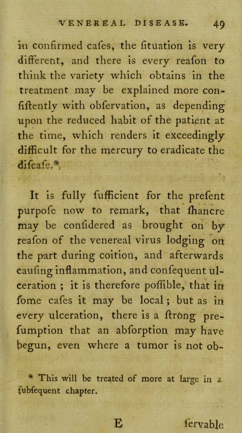 ill confirmed cafes, the fituation is very- different, and there is every reafon to think the variety which obtains in the treatment may be explained more con- flftently with obfervation, as depending upon the reduced habit of the patient at the time, which renders it exceedingly difficult for the mercury to eradicate the difeafe.*, It is fully fufficient for the prefent purpofe now to remark, that fhancre may be confidered as brought on by reafon of the venereal virus lodging on the part during coition, and afterwards caufmg inflammation, and confequent ul- ceration ; it is therefore poffible, that in fome cafes it may be local; but as in every ulceration, there is a ftrOng pre- fumptlon that an abforption may have begun, even where a tumor is not ob- * This will be treated of more at large in a fubfequent chapter. E fervable