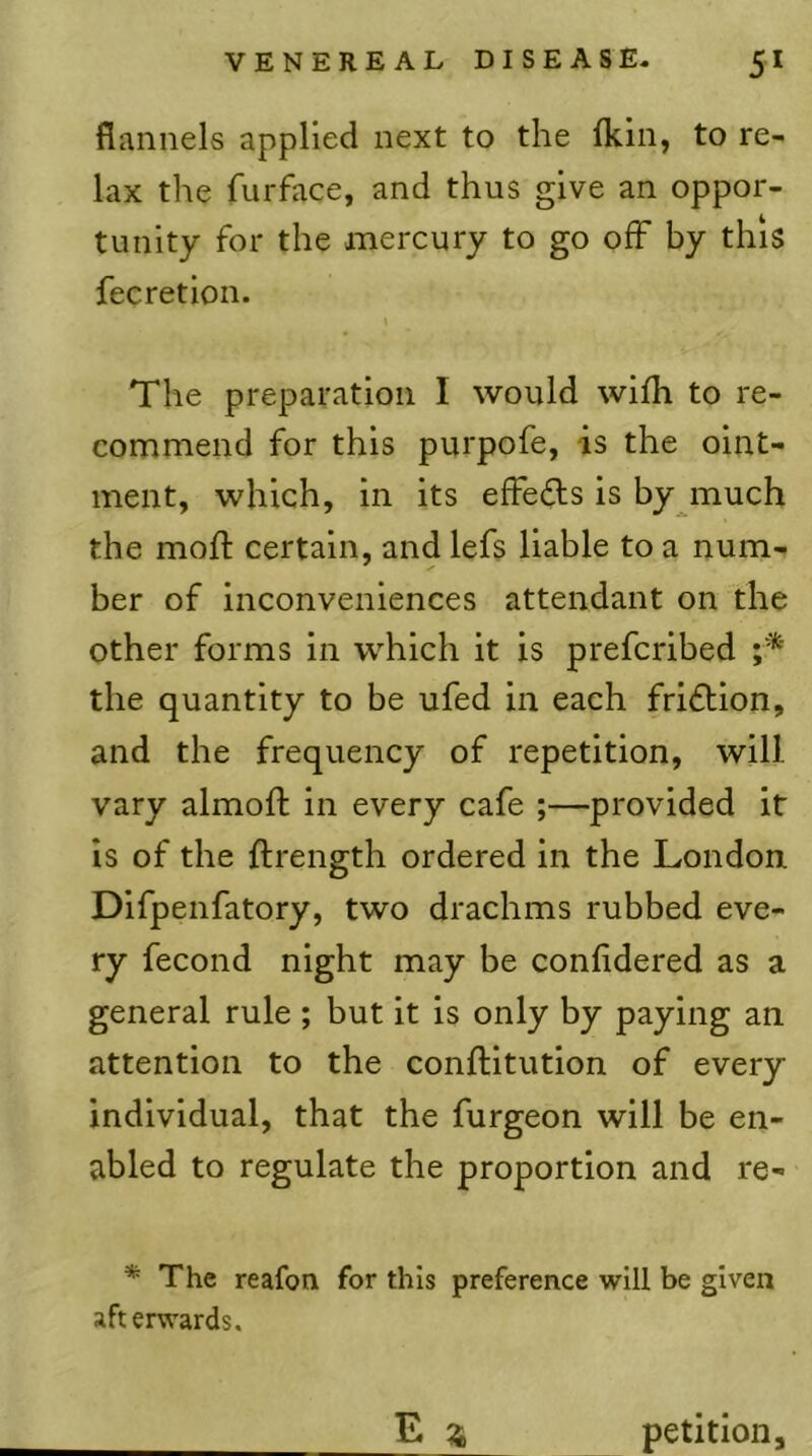 flannels applied next to the fkin, to re- lax the furface, and thus give an oppor- tunity for the mercury to go off by this fecretion. The preparation I would wifli to re- commend for this purpofe, is the oint- ment, which, in its effedls is by much the mod: certain, and lefs liable to a num- ber of inconveniences attendant on the other forms in which it is prefcribed the quantity to be ufed in each friction, and the frequency of repetition, will vary almofl in every cafe ;—provided it is of the ftrength ordered in the London. Difpenfatory, two drachms rubbed eve- ry fecond night may be confldered as a general rule ; but it is only by paying an attention to the conftitution of every individual, that the furgeon will be en- abled to regulate the proportion and re- * The reafon for this preference will be given afterwards. E ^4 petition.