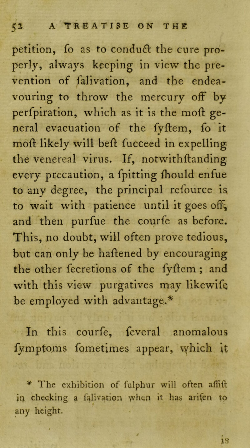 petition, fo as to condu(3: the cure pro- perly, alwa3'’S keeping in view the pre- vention of falivation, and the endea- vouring to throw the mercury off by perfpiration, which as it is the mofl ge- neral evacuation of the fyffem, fo it moff likely will beff fucceed in expelling the venereal virus. If, notwithftanding every ptecaution, a fpitting fhould enfue to any degree, the principal refource is to wait with patience until it goes off, and then purfue the courfe as before. This, no doubt, will often prove tedious, but can only be haftened by encouraging the other fecretions of the fyffem; and with this view purgatives may likewife be employed with advantage.* In this courfe, feveral anomalous fymptoms fometimes appear, which it * The exliibition of fulphur will often aflift in checking a falivation when it has arifen to any height. is