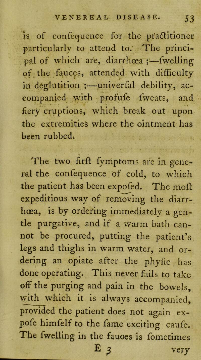 IS of confequeiice for the pradlitioner particularly to attend to. The princi- pal of which are, diarrhoea ;=—fwelling of. the fauces, attended with difficulty in deglutition ;—unlverfal debility, ac- companied with profufe fweats, and fiery eruptions, which break out upon the extremities where the ointment has been rubbed* The two firft fymptoms are in gene- ral the confequence of cold, to which the patient has been expofed. The mod: expeditious way of removing the diarr- hoea, is by ordering immediately a gen- tle purgative, and if a warm bath can- not be procured, putting the patient’s legs and thighs in warm water, and or- dering an opiate after the phyfic has done operating. This never fails to take off the purging and pain in the bowels, with which it is always accompanied, provided the patient does not again ex- pofe hlmfelf to the fame exciting caufe. The fwelling in the fauces is fometimes E ^ very