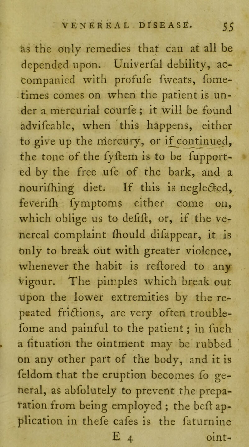 as the only remedies that can at all be depended upon. Univerfal debility, ac- companied with profufe fweats, fome- times comes on when the patient is un- der a mercurial courfe ; it will be found advifeable, when this happens, either to give up the rriercury, or ifjcontinued, the tone of the fyftem is to be fupport- ed by the free ufe of the bark, and a nourifhing diet. If this is negledfed, feverifh fymptoms either come on, which oblige us to defifl, or, if the ve- nereal complaint Ihould difappear, it is only to break out with greater violence, whenever the habit is reftored to any vigour. The pimples which break out upon the lower extremities by the re- peated fridlions, are very often trouble- fome and painful to the patient; in fuch . a fituatlon the ointment may be rubbed on any other part of the body, and it is feldom that the eruption becomes fo ge- neral, as abfolutely to prevent the prepa- tation from being employed ; the beft ap- plication in thefe cafes is the faturnine E 4 oint-