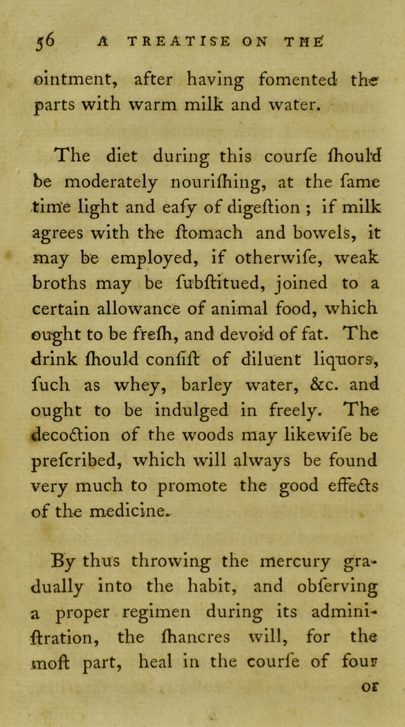 ointment, after having fomented the parts with warm milk and water. The diet during this courfe IhouM be moderately nourifhing, at the fame time light and eafy of digeftion ; if milk agrees with the ftomach and bowels, it may be employed, if otherwife, weak broths may be fubftitued, joined to a certain allowance of animal food, which ought to be frelh, and devoid of fat. The drink (hould conlilb of diluent liquors, fuch as whey, barley water, &c. and ought to be indulged in freely. The deco6tion of the woods may likewife be prefcribed, which will always be found very much to promote the good effedts of the medicine.- By thus throwing the mercury gra** dually into the habit, and obferving a proper regimen during its admini- ftration, the lhancres will, for the moft part, heal in the courfe of four OF