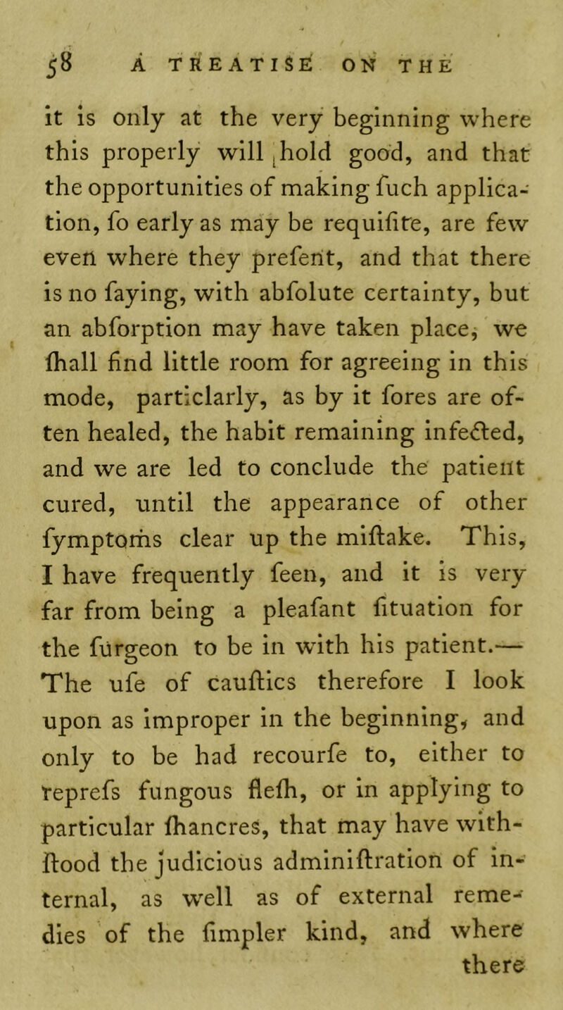 58 A TREATISE ON THE it is only at the very beginning where this properly will ^hold good, and that the opportunities of making fuch applica- tion, fo early as may be requifite, are few even where they preferit, and that there is no faying, with abfolute certainty, but an abforption may have taken place, we (hall find little room for agreeing in this mode, particlarly, as by it fores are of- ten healed, the habit remaining infe<5led, and we are led to conclude the patient cured, until the appearance of other fymptorhs clear up the miftake. This, I have frequently feen, and it is very far from being a pleafant fituation for the furgeon to be in wfith his patient.— The ufe of cauftics therefore I look upon as Improper in the beginning, and only to be had recourfe to, either to teprefs fungous flefh, or in applying to particular fhancres, that may have with- ftood the judicious adminiftration of in- ternal, as w'ell as of external reme- dies of the fimpler kind, and where there