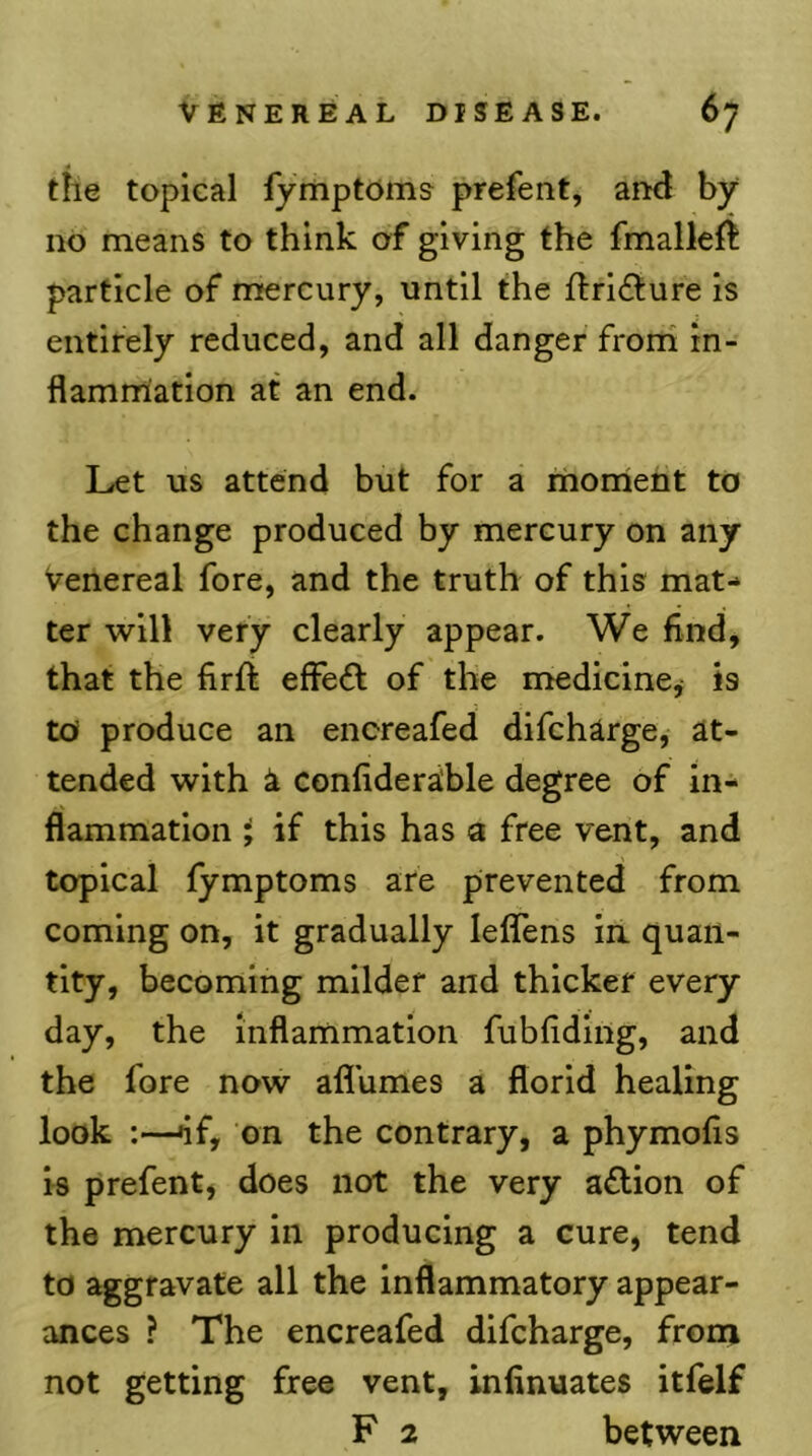 the topical lymptoms prefent, and by no means to think of giving the fmalleft particle of mercury, until the fi:ri£ture is entirely reduced, and all danger froni in- flammation at an end. Let us attend but for a monient to the change produced by mercury on any venereal fore, and the truth of this mat- ter will very clearly appear. We findj that the firft effeft of the medicine^ is to produce an encreafed difcharge, at- tended with i conflderable degree of in- flammation i if this has a free vent, and topical fymptoms are prevented from coming on, it gradually leffens in quan- tity, becoming milder and thicker every day, the inflanimation fubfiding, and the fore now afl'umes a florid healing look :—^f, on the contrary, a phymofis is prefent, does not the very aflion of the mercury in producing a cure, tend to aggravate all the inflammatory appear- ances ? The encreafed difcharge, from not getting free vent, infinuates itfelf F 2 between