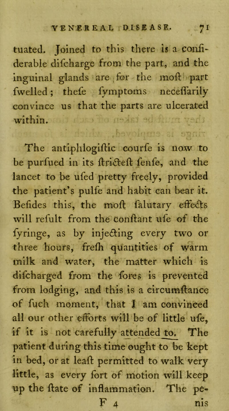 tuated. Joined to this there is a coiifi- derable difcharge from the part, and the inguinal glands are.for the moft- part fwelled; thefe lymptoms neceffarily convince us that the parts are ulcerated within. The antiphlogiftlc courfe is noj^v to be purfued in its ftrifleft fenfe, and the lancet to be ufed pretty freely, provided the patient’s pulfe and habit can l)ear it. Befides this, the mod: falutary efFe<ds will refult from the condant ufe of the fyringe, as by injefting every two or three hours, fredi quantities of warm milk and water, the matter which is dilcharged from the foies is prevented from lodging, and this is a clrcumftance of fuch moment, that J am convinced all our other efforts will be of little ufe, if it is not carefully a^tend^ to. The patient during this time ought to be kept in bed, or at lead permitted to walk very little, as every fort of motion will keep up the date of Inflammation. The pe- F 4 nis