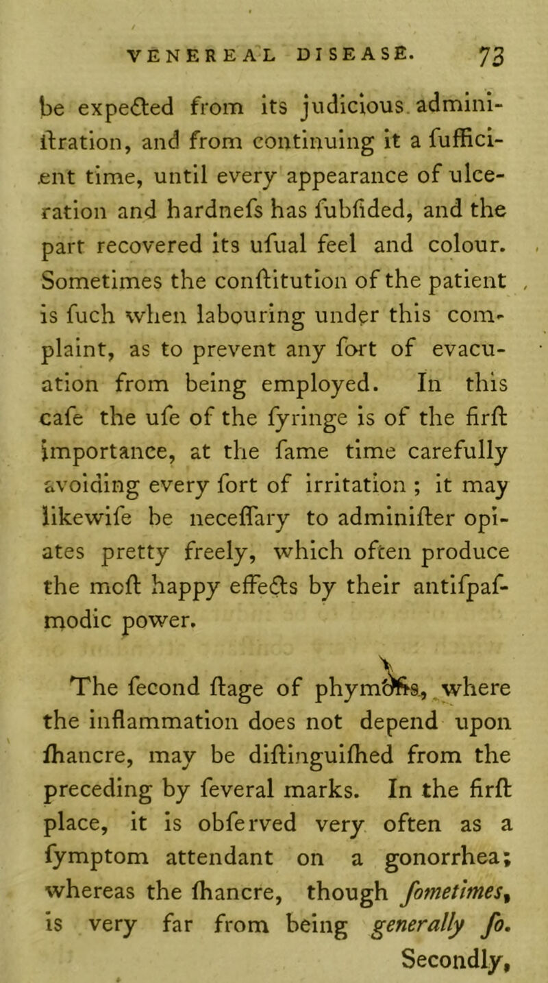 be expelled from its judicious, adminl- ifration, and from continuing it a fuffici- .ent time, until every appearance of ulce- ration and hardnefs has fubfided, and the part recovered its ufual feel and colour. . Sometimes the conftitutlon of the patient , is fuch when labouring under this com- plaint, as to prevent any fort of evacu- ation from being employed. In this cafe the ufe of the fyringe is of the firft importance, at the fame time carefully avoiding every fort of irritation ; it may iikewife be necelfary to adminifter opi- ates pretty freely, which often produce the moft happy effefts by their antifpaf- modic power. The fecond ftage of phym()fr9,, ^where the inflammation does not depend upon Ihancre, may be diftinguilhed from the preceding by feveral marks. In the firft place, it is obferved very often as a fymptom attendant on a gonorrhea; whereas the fhancre, though fometimes^ is very far from being generally fo. Secondly, «