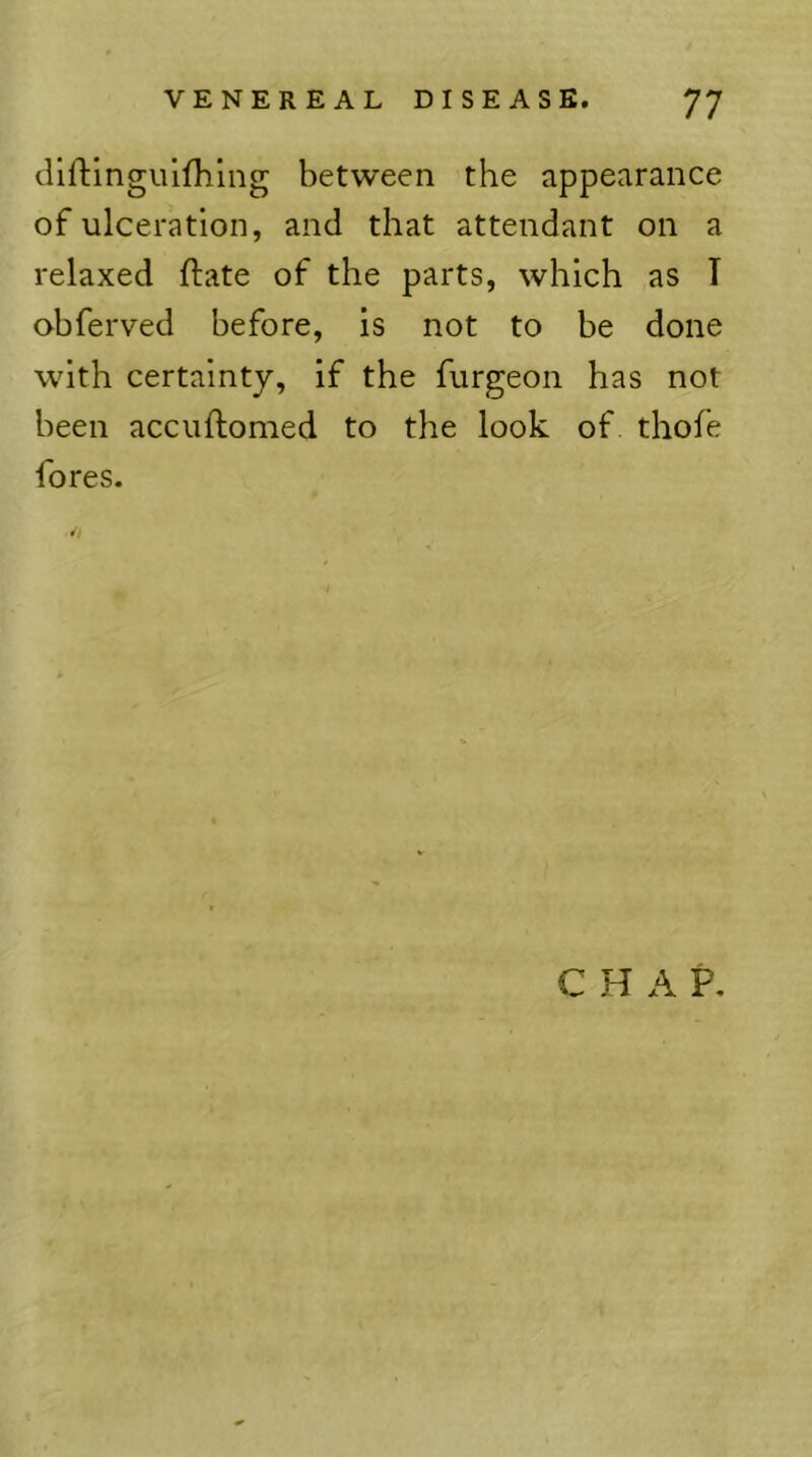 tUftinguifhing between the appearance of ulceration, and that attendant on a relaxed flate of the parts, which as I ohferved before, is not to he done with certainty, if the furgeon has not been accuftomed to the look of thofe fores. CHAP.